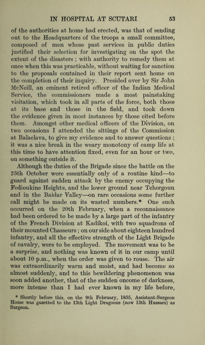 of the authorities at home had erected, was that of sending out to the Headquarters of the troops a small committee, composed of men whose past services in pubhc duties justified their selection for investigating on the spot the extent of the disasters ; with authority to remedy them at once when this was practicable, without waiting for sanction to the proposals contained in their report sent home on the completion of their inquiry. Presided over by Sir John McNeill, an eminent retired officer of the Indian Medical Service, the commissioners made a most painstaking visitation, which took in all parts of the force, both those at its base and those in the field, and took down the evidence given in most instances by those cited before them. Amongst other medical officers of the Division, on two occasions I attended the sittings of the Commission at Balaclava, to give my evidence and to answer questions ; it was a nice break in the weary monotony of camp life at this time to have attention fixed, even for an hour or two, on something outside it. Although the duties of the Brigade since the battle on the 25th October were essentially only of a routine kind—to guard against sudden attack b}^ the enemy occupying the Fedioukine Heights, and the lower ground near Tchorgoun and in the Baidar Valley—on rare occasions some further caU might be made on its wasted numbers.* One such occurred on the 20th February, when a reconnaissance had been ordered to be made by a large part of the infantry of the French Division at Kadikoi, with two squadrons of their mounted Chasseurs ; on our side about eighteen hundred infantry, and all the effective strength of the Light Brigade of cavalry, were to be employed. The movement was to be a surprise, and nothing was known of it in our camp until about 10 p.m., when the order was given to rouse. The air was extraordinarily warm and moist, and had become so almost suddenly, and to this bewildering phenomenon was soon added another, that of the sudden oncome of darkness, more intense than I had ever known in my life before, * Shortly before this, on the 9th February, 1855, Assistant-Surgeon Home was gazetted to the 13th Light Dragoons (now 13th Hussars) as Surgeon.