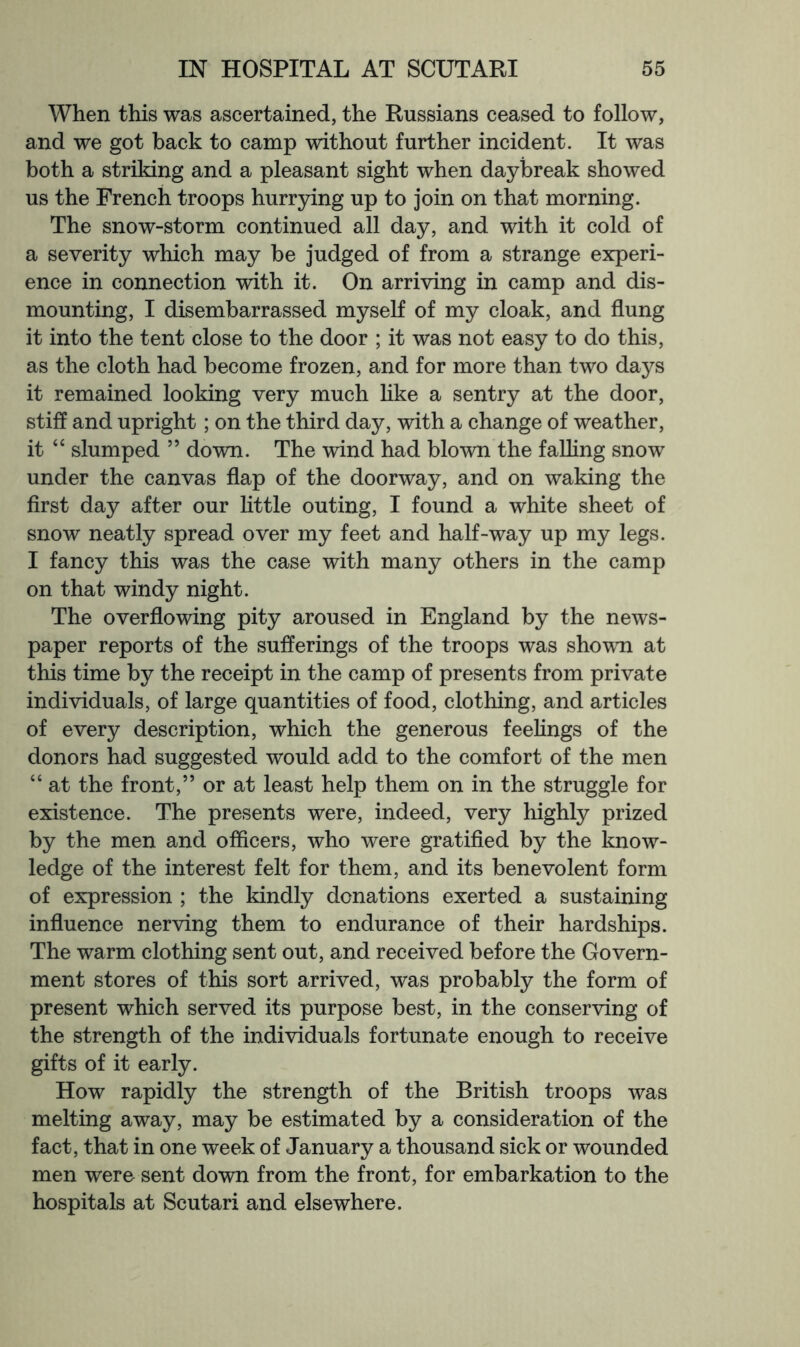 When this was ascertained, the Russians ceased to follow, and we got back to camp without further incident. It was both a striking and a pleasant sight when daybreak showed us the French troops hurrying up to join on that morning. The snow-storm continued all day, and with it cold of a severity which may be judged of from a strange experi- ence in connection with it. On arriving in camp and dis- mounting, I disembarrassed myself of my cloak, and flung it into the tent close to the door ; it was not easy to do this, as the cloth had become frozen, and for more than two days it remained looking very much like a sentry at the door, stiff and upright; on the third day, with a change of weather, it “ slumped ” down. The wind had blown the falling snow under the canvas flap of the doorway, and on waking the first day after our httle outing, I found a white sheet of snow neatly spread over my feet and half-way up my legs. I fancy this was the case with many others in the camp on that windy night. The overflowing pity aroused in England by the news- paper reports of the sufferings of the troops was shown at this time by the receipt in the camp of presents from private individuals, of large quantities of food, clothing, and articles of every description, which the generous feehngs of the donors had suggested would add to the comfort of the men “ at the front,” or at least help them on in the struggle for existence. The presents were, indeed, very highly prized by the men and officers, who were gratified by the know- ledge of the interest felt for them, and its benevolent form of expression ; the kindly donations exerted a sustaining influence nerving them to endurance of their hardships. The warm clothing sent out, and received before the Govern- ment stores of this sort arrived, was probably the form of present which served its purpose best, in the conserving of the strength of the individuals fortunate enough to receive gifts of it early. How rapidly the strength of the British troops was melting away, may be estimated by a consideration of the fact, that in one week of January a thousand sick or wounded men were sent down from the front, for embarkation to the hospitals at Scutari and elsewhere.