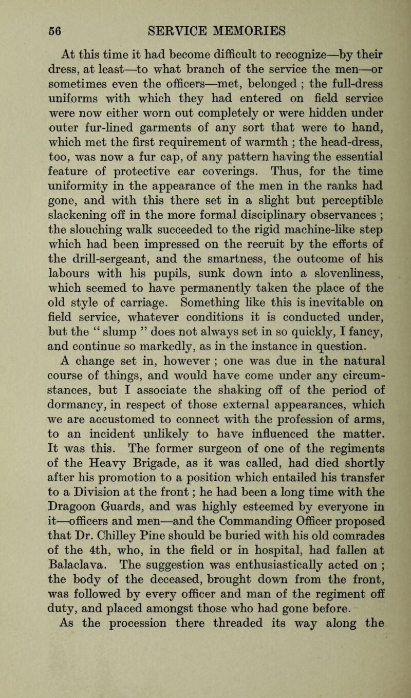 At this time it had become difficult to recognize—by their dress, at least—to what branch of the service the men—or sometimes even the officers—met, belonged ; the full-dress uniforms with which they had entered on field service were now either worn out completely or were hidden under outer fur-fined garments of any sort that were to hand, which met the first requirement of warmth ; the head-dress, too, was now a fur cap, of any pattern having the essential feature of protective ear coverings. Thus, for the time uniformity in the appearance of the men in the ranks had gone, and with this there set in a slight but perceptible slackening off in the more formal disciplinary observances ; the slouching walk succeeded to the rigid machine-like step which had been impressed on the recruit by the efforts of the drill-sergeant, and the smartness, the outcome of his labours with his pupils, sunk down into a slovenliness, which seemed to have permanently taken the place of the old style of carriage. Something like this is inevitable on field service, whatever conditions it is conducted under, but the “ slump ” does not always set in so quickly, I fancy, and continue so markedly, as in the instance in question. A change set in, however ; one was due in the natural course of things, and would have come under any circum- stances, but I associate the shaking off of the period of dormancy, in respect of those external appearances, which we are accustomed to connect with the profession of arms, to an incident unlikely to have influenced the matter. It was this. The former surgeon of one of the regiments of the Heavy Brigade, as it was called, had died shortly after his promotion to a position which entailed his transfer to a Division at the front; he had been a long time with the Dragoon Guards, and was highly esteemed by everyone in it—officers and men—and the Commanding Officer proposed that Dr. Chilley Pine should be buried with his old comrades of the 4th, who, in the field or in hospital, had fallen at Balaclava. The suggestion was enthusiastically acted on ; the body of the deceased, brought down from the front, was followed by every officer and man of the regiment off duty, and placed amongst those who had gone before. As the procession there threaded its way along the