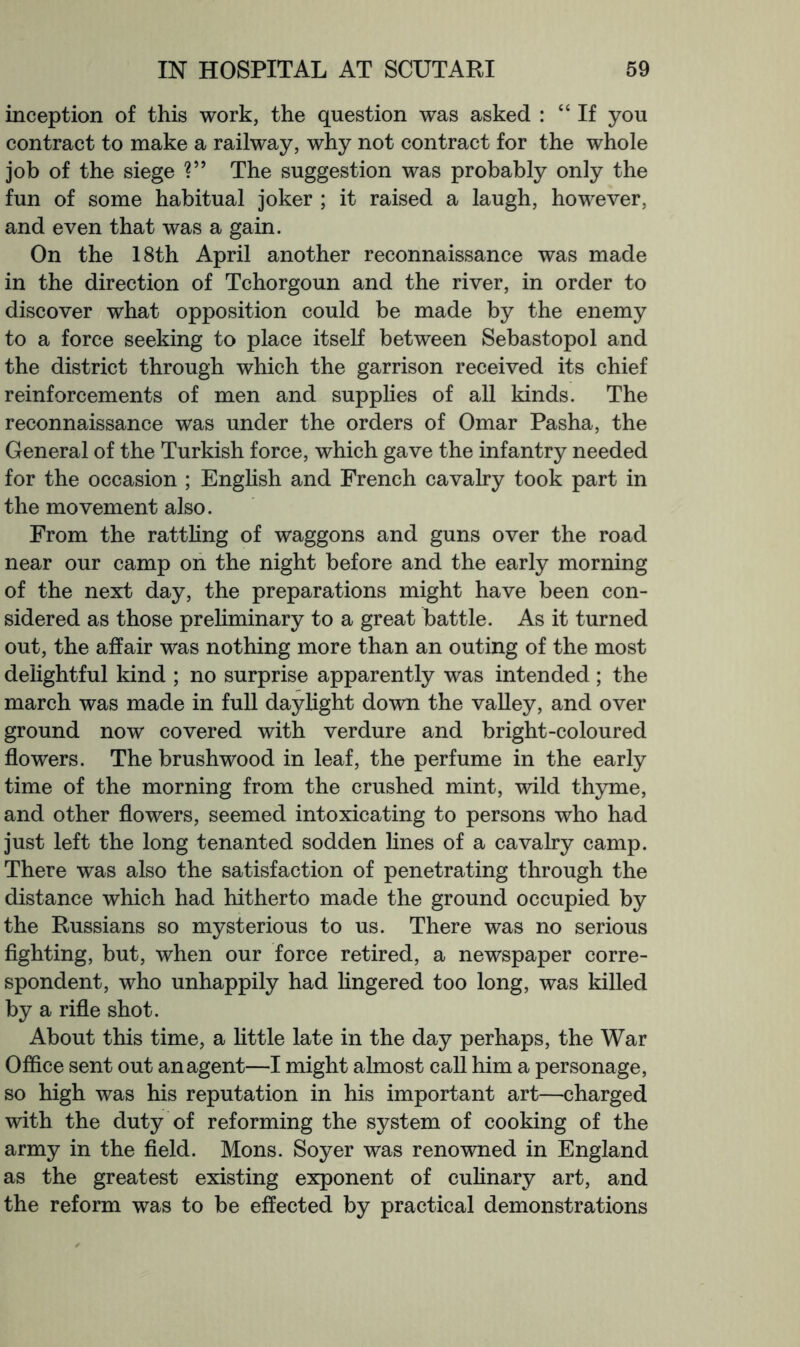 inception of this work, the question was asked : “If you contract to make a railway, why not contract for the whole job of the siege The suggestion was probably only the fun of some habitual joker ; it raised a laugh, however, and even that was a gain. On the 18th April another reconnaissance was made in the direction of Tchorgoun and the river, in order to discover what opposition could be made by the enemy to a force seeking to place itself between Sebastopol and the district through which the garrison received its chief reinforcements of men and supplies of all kinds. The reconnaissance was under the orders of Omar Pasha, the General of the Turkish force, which gave the infantry needed for the occasion ; Enghsh and French cavalry took part in the movement also. From the rattling of waggons and guns over the road near our camp on the night before and the early morning of the next day, the preparations might have been con- sidered as those prehminary to a great battle. As it turned out, the affair was nothing more than an outing of the most delightful kind ; no surprise apparently was intended; the march was made in full daylight down the vaUey, and over ground now covered with verdure and bright-coloured flowers. The brushwood in leaf, the perfume in the early time of the morning from the crushed mint, wild thyme, and other flowers, seemed intoxicating to persons who had just left the long tenanted sodden Hnes of a cavalry camp. There was also the satisfaction of penetrating through the distance which had hitherto made the ground occupied by the Russians so mysterious to us. There was no serious flghting, but, when our force retired, a newspaper corre- spondent, who unhappily had hngered too long, was killed by a rifle shot. About this time, a little late in the day perhaps, the War Office sent out an agent—I might almost call him a personage, so high was his reputation in his important art—charged with the duty of reforming the system of cooking of the army in the field. Mons. Soyer was renowned in England as the greatest existing exponent of cuhnary art, and the reform was to be effected by practical demonstrations
