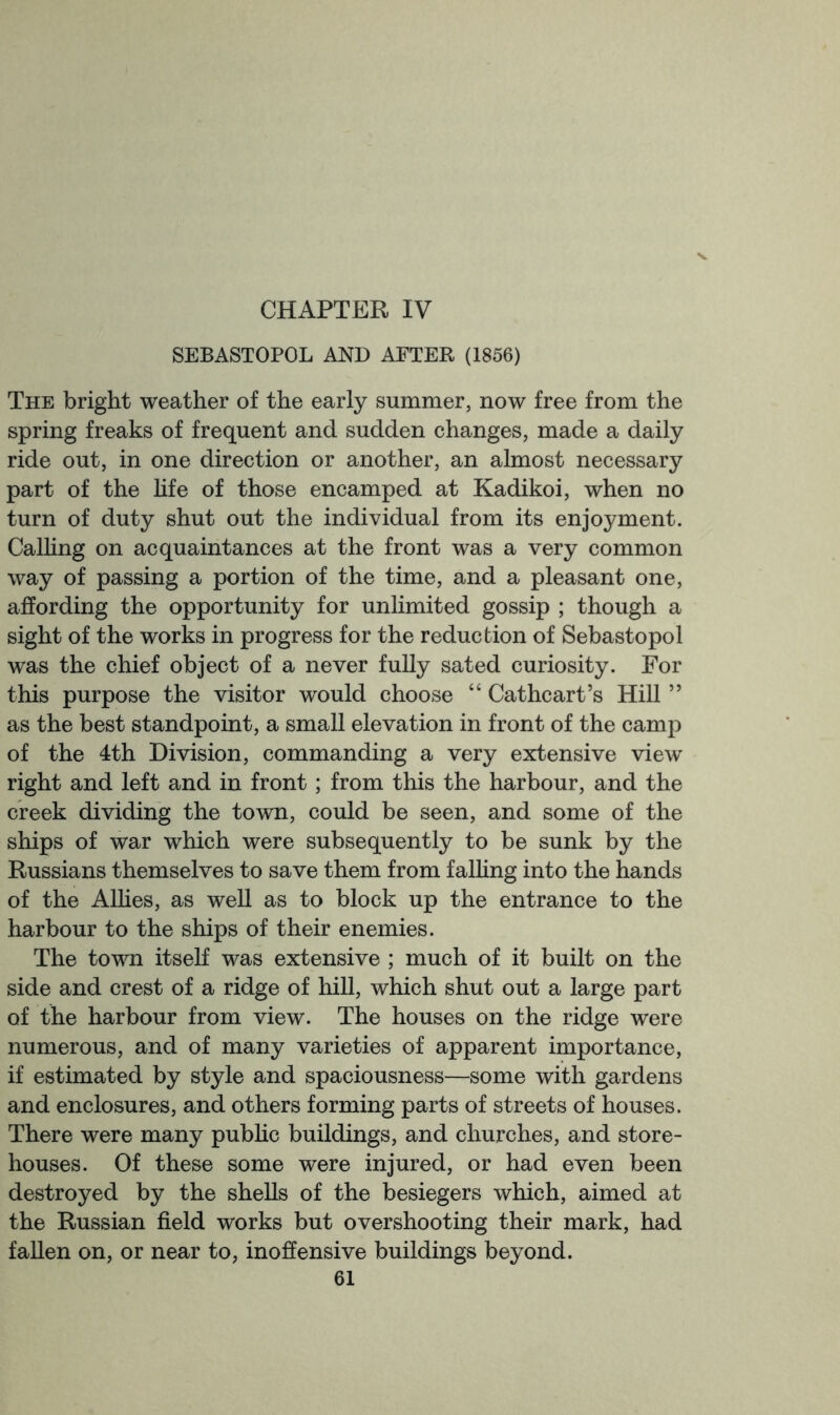 CHAPTER IV SEBASTOPOL AND AFTER (1856) The bright weather of the early summer, now free from the spring freaks of frequent and sudden changes, made a daily ride out, in one direction or another, an almost necessary part of the life of those encamped at Kadikoi, when no turn of duty shut out the individual from its enjoyment. Calling on acquaintances at the front was a very common way of passing a portion of the time, and a pleasant one, affording the opportunity for unlimited gossip ; though a sight of the works in progress for the reduction of Sebastopol was the chief object of a never fully sated curiosity. For this purpose the visitor would choose “ Cat heart’s Hill ” as the best standpoint, a small elevation in front of the camp of the 4th Division, commanding a very extensive view right and left and in front; from this the harbour, and the creek dividing the town, could be seen, and some of the ships of war which were subsequently to be sunk by the Russians themselves to save them from falhng into the hands of the Alhes, as well as to block up the entrance to the harbour to the ships of their enemies. The town itself was extensive ; much of it built on the side and crest of a ridge of hill, which shut out a large part of the harbour from view. The houses on the ridge were numerous, and of many varieties of apparent importance, if estimated by style and spaciousness—some with gardens and enclosures, and others forming parts of streets of houses. There were many pubhc buildings, and churches, and store- houses. Of these some were injured, or had even been destroyed by the shells of the besiegers which, aimed at the Russian field works but overshooting their mark, had fallen on, or near to, inoffensive buildings beyond.