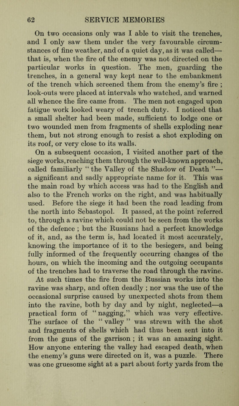 On two occasions only was I able to visit the trenches, and I only saw them under the very favourable circum- stances of fine weather, and of a quiet day, as it was called— that is, when the fire of the enemy was not directed on the particular works in question. The men, guarding the trenches, in a general way kept near to the embankment of the trench which screened them from the enemy’s fire ; look-outs were placed at intervals who watched, and warned all whence the fire came from. The men not engaged upon fatigue work looked weary of trench duty. I noticed that a small shelter had been made, sufficient to lodge one or two wounded men from fragments of shells exploding near them, but not strong enough to resist a shot exploding on its roof, or very close to its walls. On a subsequent occasion, I visited another part of the siege works, reaching them through the weU-known approach, called familiarly “ the Valley of the Shadow of Death ”— a significant and sadly appropriate name for it. This was the main road by which access was had to the Enghsh and also to the French works on the right, and was habitually used. Before the siege it had been the road leading from the north into Sebastopol. It passed, at the point referred to, through a ravine which could not be seen from the works of the defence ; but the Russians had a perfect knowledge of it, and, as the term is, had located it most accurately, knowing the importance of it to the besiegers, and being fully informed of the frequently occurring changes of the hours, on which the incoming and the outgoing occupants of the trenches had to traverse the road through the ravine. At such times the fire from the Russian works into the ravine was sharp, and often deadly ; nor was the use of the occasional surprise caused by unexpected shots from them into the ravine, both by day and by night, neglected—a practical form of “ nagging,” which was very effective. The surface of the “ valley ” was strewn with the shot and fragments of shells which had thus been sent into it from the guns of the garrison ; it was an amazing sight. How anyone entering the valley had escaped death, when the enemy’s guns were directed on it, was a puzzle. There was one gruesome sight at a part about forty yards from the