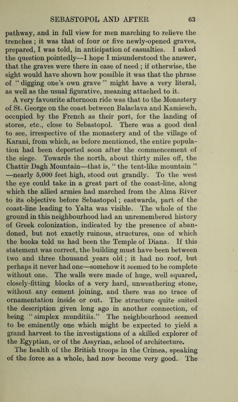 pathway, and in full view for men marching to reheve the trenches ; it was that of four or five newly-opened graves, prepared, I was told, in anticipation of casualties. I asked the question pointedly—I hope I misunderstood the answer, that the graves were there in case of need ; if otherwise, the sight would have shown how possible it was that the phrase of “ digging one’s own grave ” might have a very hteral, as well as the usual figurative, meaning attached to it. A very favourite afternoon ride was that to the Monastery of St. George on the coast between Balaclava and Kamiesch, occupied by the French as their port, for the landing of stores, etc., close to Sebastopol. There was a good deal to see, irrespective of the monastery and of the village of Karani, from which, as before mentioned, the entire popula- tion had been deported soon after the commencement of the siege. Towards the north, about thirty miles off, the Chattir Dagh Mountain—that is, “ the tent-hke mountain ” —nearly 5,000 feet high, stood out grandly. To the west the eye could take in a great part of the coast-fine, along which the allied armies had marched from the Alma River to its objective before Sebastopol; eastwards, part of the coast-fine leading to Yalta was visible. The whole of the ground in this neighbourhood had an unremembered history of Greek colonization, indicated by the presence of aban- doned, but not exactly ruinous, structures, one of which the books told us had been the Temple of Diana. If this statement was correct, the building must have been between two and three thousand years old ; it had no roof, but perhaps it never had one—somehow it seemed to be complete without one. The walls were made of huge, well squared, closely-fitting blocks of a very hard, unweathering stone, without any cement joining, and there was no trace of ornamentation inside or out. The structure quite suited the description given long ago in another connection, of being “ simplex munditiis.” The neighbourhood seemed to be eminently one which might be expected to yield a grand harvest to the investigations of a skilled explorer of the Egyptian, or of the Assyrian, school of architecture. The health of the British troops in the Crimea, speaking of the force as a whole, had now become very good. The
