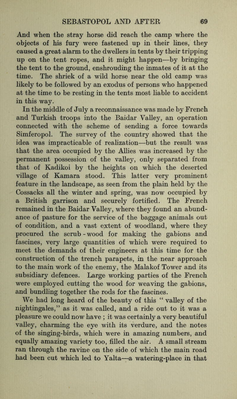 And when the stray horse did reach the camp where the objects of his fury were fastened up in their lines, they caused a great alarm to the dwellers in tents by their tripping up on the tent ropes, and it might happen—by bringing the tent to the ground, enshrouding the inmates of it at the time. The shriek of a wild horse near the old camp was likely to be followed by an exodus of persons who happened at the time to be resting in the tents most liable to accident in this way. In the middle of July a reconnaissance was made by French and Turkish troops into the Baidar Valley, an operation connected with the scheme of sending a force towards Simferopol. The survey of the country showed that the idea was impracticable of realization—but the result was that the area occupied by the Allies was increased by the permanent possession of the valley, only separated from that of Kadikoi by the heights on which the deserted village of Kamara stood. This latter very prominent feature in the landscape, as seen from the plain held by the Cossacks all the winter and spring, was now occupied by a British garrison and securely fortified. The French remained in the Baidar Valley, where they found an abund- ance of pasture for the service of the baggage animals out of condition, and a vast extent of woodland, where they procured the scrub - wood for making the gabions and fascines, very large quantities of which were required to meet the demands of their engineers at this time for the construction of the trench parapets, in the near approach to the main work of the enemy, the Malakof Tower and its subsidiary defences. Large working parties of the French were employed cutting the wood for weaving the gabions, and bundling together the rods for the fascines. We had long heard of the beauty of this “ valley of the nightingales,” as it was called, and a ride out to it was a pleasure we could now have ; it was certainly a very beautiful valley, charming the eye with its verdure, and the notes of the singing-birds, which were in amazing numbers, and equally amazing variety too, filled the air. A small stream ran through the ravine on the side of which the main road had been cut which led to Yalta—a watering-place in that