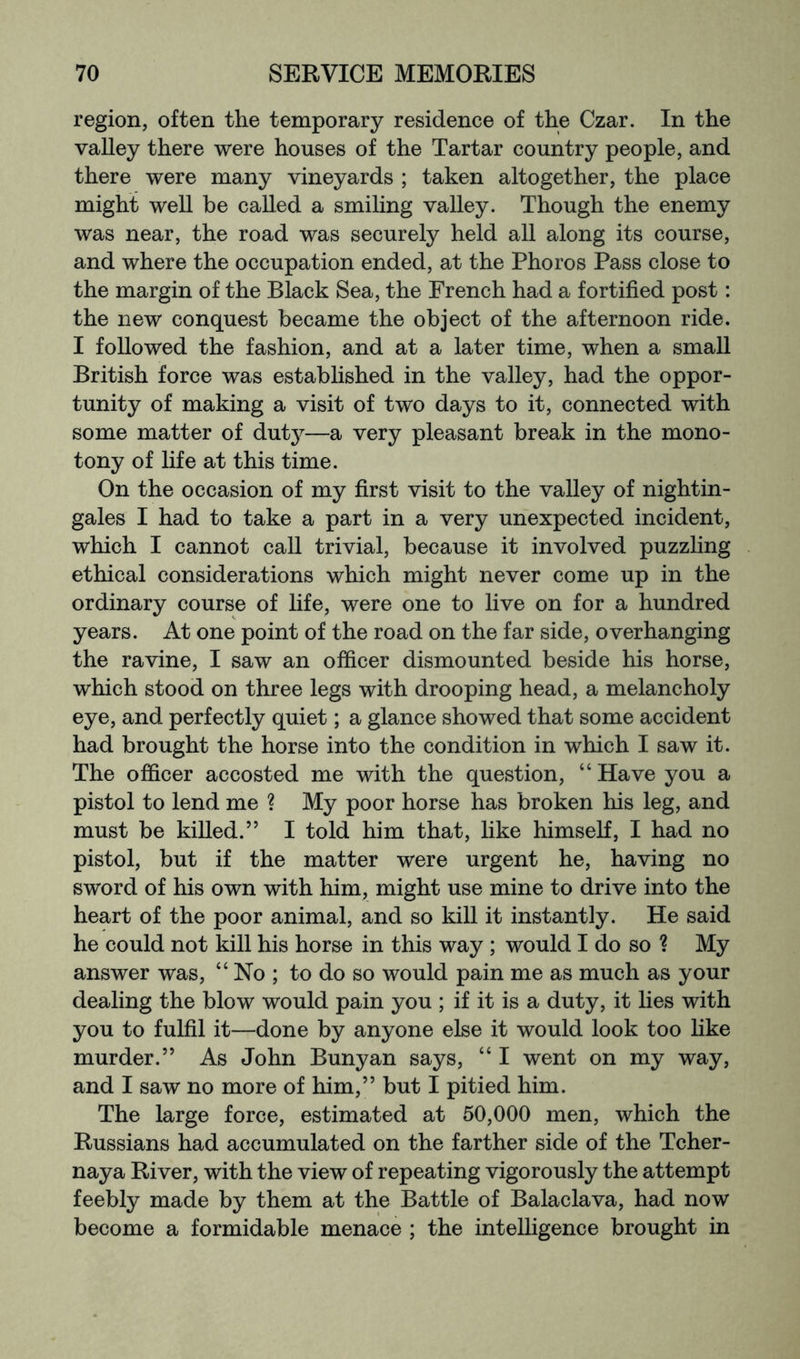 region, often the temporary residence of the Czar. In the valley there were houses of the Tartar country people, and there were many vineyards ; taken altogether, the place might well be called a smiling valley. Though the enemy was near, the road was securely held all along its course, and where the occupation ended, at the Phoros Pass close to the margin of the Black Sea, the French had a fortified post: the new conquest became the object of the afternoon ride. I followed the fashion, and at a later time, when a small British force was established in the valley, had the oppor- tunity of making a visit of two days to it, connected with some matter of duty—a very pleasant break in the mono- tony of life at this time. On the occasion of my first visit to the valley of nightin- gales I had to take a part in a very unexpected incident, which I cannot call trivial, because it involved puzzling ethical considerations which might never come up in the ordinary course of life, were one to live on for a hundred years. At one point of the road on the far side, overhanging the ravine, I saw an officer dismounted beside his horse, which stood on three legs with drooping head, a melancholy eye, and perfectly quiet; a glance showed that some accident had brought the horse into the condition in which I saw it. The officer accosted me with the question, “ Have you a pistol to lend me ? My poor horse has broken his leg, and must be killed.” I told him that, like himself, I had no pistol, but if the matter were urgent he, having no sword of his own with him, might use mine to drive into the heart of the poor animal, and so kill it instantly. He said he could not kill his horse in this way ; would I do so ? My answer was, “ No ; to do so would pain me as much as your dealing the blow would pain you ; if it is a duty, it lies with you to fulfil it—done by anyone else it would look too like murder.” As John Bunyan says, “ I went on my way, and I saw no more of him,” but I pitied him. The large force, estimated at 50,000 men, which the Russians had accumulated on the farther side of the Tcher- naya River, with the view of repeating vigorously the attempt feebly made by them at the Battle of Balaclava, had now become a formidable menace ; the intelligence brought in