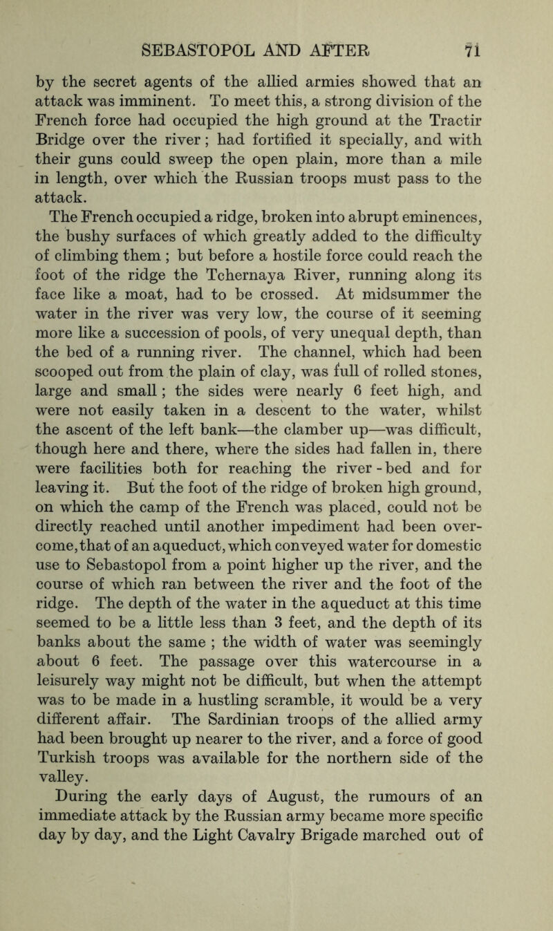 by the secret agents of the allied armies showed that an attack was imminent. To meet this, a strong division of the French force had occupied the high ground at the Tractir Bridge over the river; had fortified it specially, and with their guns could sweep the open plain, more than a mile in length, over which the Russian troops must pass to the attack. The French occupied a ridge, broken into abrupt eminences, the bushy surfaces of which greatly added to the difficulty of climbing them ; but before a hostile force could reach the foot of the ridge the Tchernaya River, running along its face like a moat, had to be crossed. At midsummer the water in the river was very low, the course of it seeming more like a succession of pools, of very unequal depth, than the bed of a running river. The channel, which had been scooped out from the plain of clay, was full of rolled stones, large and small; the sides were nearly 6 feet high, and were not easily taken in a descent to the water, whilst the ascent of the left bank—the clamber up—was difficult, though here and there, where the sides had fallen in, there were facihties both for reaching the river - bed and for leaving it. But the foot of the ridge of broken high ground, on which the camp of the French was placed, could not be directly reached until another impediment had been over- come, that of an aqueduct, which conveyed water for domestic use to Sebastopol from a point higher up the river, and the course of which ran between the river and the foot of the ridge. The depth of the water in the aqueduct at this time seemed to be a little less than 3 feet, and the depth of its banks about the same ; the width of water was seemingly about 6 feet. The passage over this watercourse in a leisurely way might not be difficult, but when the attempt was to be made in a hustling scramble, it would be a very different affair. The Sardinian troops of the allied army had been brought up nearer to the river, and a force of good Turkish troops was available for the northern side of the valley. During the early days of August, the rumours of an immediate attack by the Russian army became more specific day by day, and the Light Cavalry Brigade marched out of