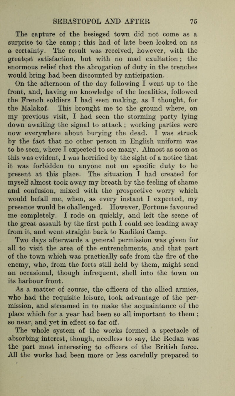 The capture of the besieged town did not come as a surprise to the camp ; this had of late been looked on as a certainty. The result was received, however, with the greatest satisfaction, but with no mad exultation; the enormous rehef that the abrogation of duty in the trenches would bring had been discounted by anticipation. On the afternoon of the day following I went up to the front, and, having no knowledge of the localities, followed the French soldiers I had seen making, as I thought, for the Malakof. This brought me to the ground where, on my previous visit, I had seen the storming party lying down awaiting the signal to attack; working parties were now everywhere about burying the dead. I was struck by the fact that no other person in English uniform was to be seen, where I expected to see many. Almost as soon as this was evident, I was horrified by the sight of a notice that it was forbidden to anyone not on specific duty to be present at this place. The situation I had created for myself almost took away my breath by the feeling of shame and confusion, mixed with the prospective worry which would befall me, when, as every instant I expected, my presence would be challenged. However, Fortune favoured me completely. I rode on quickly, and left the scene of the great assault by the first path I could see leading away from it, and went straight back to Kadikoi Camp. Two days afterwards a general permission was given for all to visit the area of the entrenchments, and that part of the town which was practically safe from the fire of the enemy, who, from the forts still held by them, might send an occasional, though infrequent, shell into the town on its harbour front. As a matter of course, the officers of the allied armies, who had the requisite leisure, took advantage of the per- mission, and streamed in to make the acquaintance of the place which for a year had been so all important to them ; so near, and yet in effect so far off. The whole system of the works formed a spectacle of absorbing interest, though, needless to say, the Redan was the part most interesting to officers of the British force. All the works had been more or less carefully prepared to