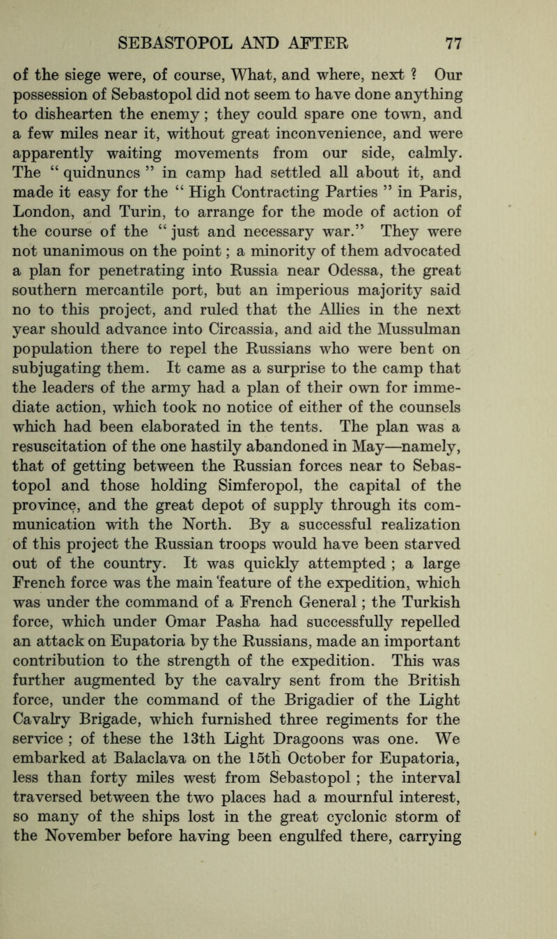 of the siege were, of course, What, and where, next ? Our possession of Sebastopol did not seem to have done anything to dishearten the enemy; they could spare one town, and a few miles near it, without great inconvenience, and were apparently waiting movements from our side, calmly. The “ quidnuncs ” in camp had settled all about it, and made it easy for the “ High Contracting Parties ” in Paris, London, and Turin, to arrange for the mode of action of the course of the “ just and necessary war.” They were not unanimous on the point; a minority of them advocated a plan for penetrating into Russia near Odessa, the great southern mercantile port, but an imperious majority said no to this project, and ruled that the Allies in the next year should advance into Circassia, and aid the Mussulman population there to repel the Russians who were bent on subjugating them. It came as a surprise to the camp that the leaders of the army had a plan of their own for imme- diate action, which took no notice of either of the counsels which had been elaborated in the tents. The plan was a resuscitation of the one hastily abandoned in May—namely, that of getting between the Russian forces near to Sebas- topol and those holding Simferopol, the capital of the province, and the great depot of supply through its com- munication with the North. By a successful realization of this project the Russian troops would have been starved out of the country. It was quickly attempted ; a large French force was the main 'feature of the expedition, which was under the command of a French General; the Turkish force, which under Omar Pasha had successfully repelled an attack on Eupatoria by the Russians, made an important contribution to the strength of the expedition. This was further augmented by the cavalry sent from the British force, under the command of the Brigadier of the Light Cavalry Brigade, which furnished three regiments for the service ; of these the 13th Light Dragoons was one. We embarked at Balaclava on the 15tH October for Eupatoria, less than forty miles west from Sebastopol ; the interval traversed between the two places had a mournful interest, so many of the ships lost in the great cyclonic storm of the November before having been engulfed there, carrying