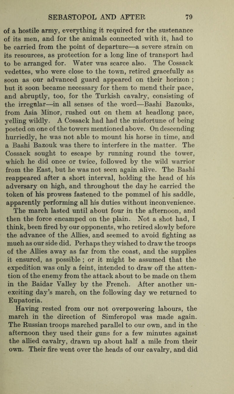 of a hostile army, everything it required for the sustenance of its men, and for the animals connected with it, had to he carried from the point of departure—a severe strain on its resources, as protection for a long line of transport had to be arranged for. Water was scarce also. The Cossack vedettes, who were close to the town, retired gracefully as soon as our advanced guard appeared on their horizon ; but it soon became necessary for them to mend their pace, and abruptly, too, for the Turkish cavalry, consisting of the irregular—in all senses of the word—Bashi Bazouks, from Asia Minor, rushed out on them at headlong pace, yelling wildly. A Cossack had had the misfortune of being posted on one of the towers mentioned above. On descending hurriedly, he was not able to mount his horse in time, and a Bashi Bazouk was there to interfere in the matter. The Cossack sought to escape by running round the tower, which he did once or twice, followed by the wild warrior from the East, but he was not seen again ahve. The Bashi reappeared after a short interval, holding the head of his adversary on high, and throughout the day he carried the token of his prowess fastened to the pommel of his saddle, apparently performing all his duties without inconvenience. The march lasted until about four in the afternoon, and then the force encamped on the plain. Not a shot had, I think, been fired by our opponents, who retired slowly before the advance of the Allies, and seemed to avoid fighting as much as our side did. Perhaps they wished to draw the troops of the Allies away as far from the coast, and the supplies it ensured, as possible ; or it might be assumed that the expedition was only a feint, intended to draw off the atten- tion of the enemy from the attack about to be made on them in the Baidar Valley by the French. After another un- exciting day’s march, on the following day we returned to Eupatoria. Having rested from our not overpowering labours, the march in the direction of Simferopol was made again. The Russian troops marched parallel to our own, and in the afternoon they used their guns for a few minutes against the allied cavalry, drawn up about half a mile from their own. Their fire went over the heads of our cavalry, and did