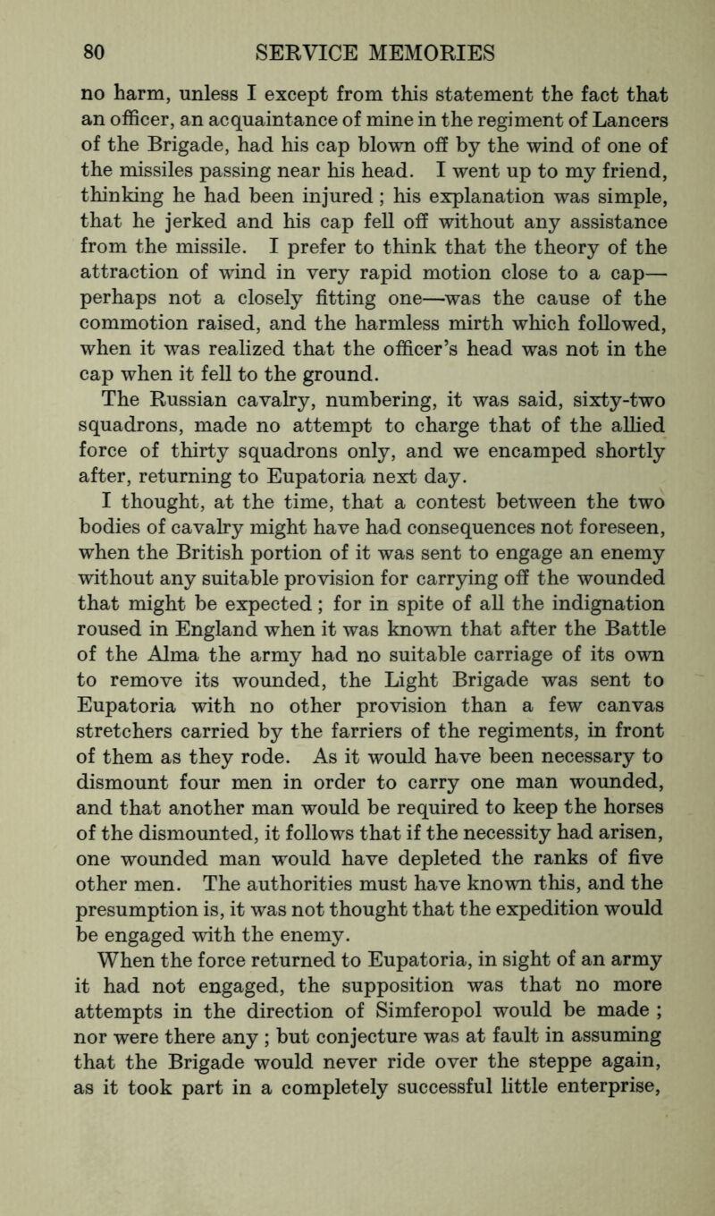 no harm, unless I except from this statement the fact that an officer, an acquaintance of mine in the regiment of Lancers of the Brigade, had his cap blown off by the wind of one of the missiles passing near his head. I went up to my friend, thinking he had been injured; his explanation was simple, that he jerked and his cap fell off without any assistance from the missile. I prefer to think that the theory of the attraction of wind in very rapid motion close to a cap— perhaps not a closely fitting one—was the cause of the commotion raised, and the harmless mirth which followed, when it was realized that the officer’s head was not in the cap when it fell to the ground. The Russian cavalry, numbering, it was said, sixty-two squadrons, made no attempt to charge that of the allied force of thirty squadrons only, and we encamped shortly after, returning to Eupatoria next day. I thought, at the time, that a contest between the two bodies of cavalry might have had consequences not foreseen, when the British portion of it was sent to engage an enemy without any suitable provision for carrying off the wounded that might be expected; for in spite of all the indignation roused in England when it was known that after the Battle of the Alma the army had no suitable carriage of its own to remove its wounded, the Light Brigade was sent to Eupatoria with no other provision than a few canvas stretchers carried by the farriers of the regiments, in front of them as they rode. As it would have been necessary to dismount four men in order to carry one man wounded, and that another man would be required to keep the horses of the dismounted, it follows that if the necessity had arisen, one wounded man would have depleted the ranks of five other men. The authorities must have known this, and the presumption is, it was not thought that the expedition would be engaged with the enemy. When the force returned to Eupatoria, in sight of an army it had not engaged, the supposition was that no more attempts in the direction of Simferopol would be made ; nor were there any ; but conjecture was at fault in assuming that the Brigade would never ride over the steppe again, as it took part in a completely successful little enterprise.