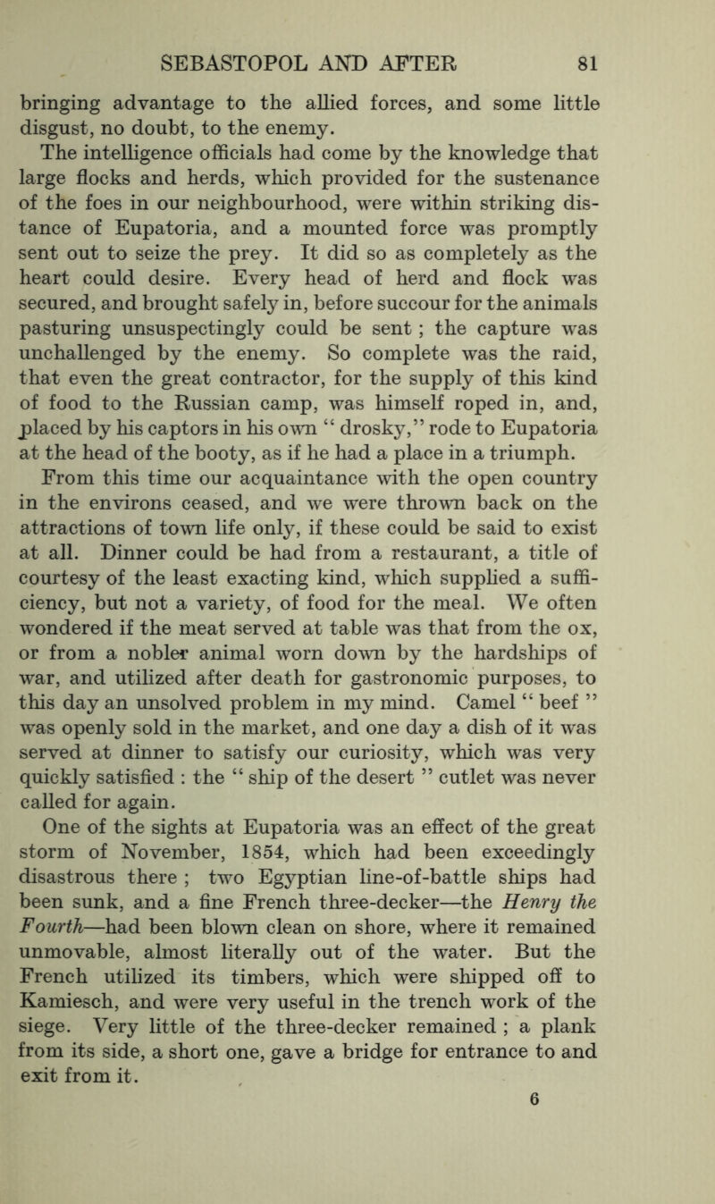 bringing advantage to the allied forces, and some little disgust, no doubt, to the enemy. The intelligence officials had come by the knowledge that large flocks and herds, which provided for the sustenance of the foes in our neighbourhood, were within striking dis- tance of Eupatoria, and a mounted force was promptly sent out to seize the prey. It did so as completely as the heart could desire. Every head of herd and flock was secured, and brought safely in, before succour for the animals pasturing unsuspectingly could be sent; the capture was unchallenged by the enemy. So complete was the raid, that even the great contractor, for the supply of this kind of food to the Russian camp, was himself roped in, and, j)laced by his captors in his own “ drosky,” rode to Eupatoria at the head of the booty, as if he had a place in a triumph. From this time our acquaintance with the open country in the environs ceased, and we were thrown back on the attractions of town life only, if these could be said to exist at all. Dinner could be had from a restaurant, a title of courtesy of the least exacting kind, which supphed a suffi- ciency, but not a variety, of food for the meal. We often wondered if the meat served at table was that from the ox, or from a nobler animal worn down by the hardships of war, and utilized after death for gastronomic purposes, to this day an unsolved problem in my mind. Camel “ beef ” was openly sold in the market, and one day a dish of it was served at dinner to satisfy our curiosity, which was very quickly satisfied : the “ ship of the desert ” cutlet was never called for again. One of the sights at Eupatoria was an effect of the great storm of November, 1854, which had been exceedingly disastrous there ; two Egyptian line-of-battle ships had been sunk, and a fine French three-decker—the Henry the Fourth—had been blown clean on shore, where it remained unmovable, almost literally out of the water. But the French utilized its timbers, which were shipped off to Kamiesch, and were very useful in the trench work of the siege. Very little of the three-decker remained ; a plank from its side, a short one, gave a bridge for entrance to and exit from it. 6