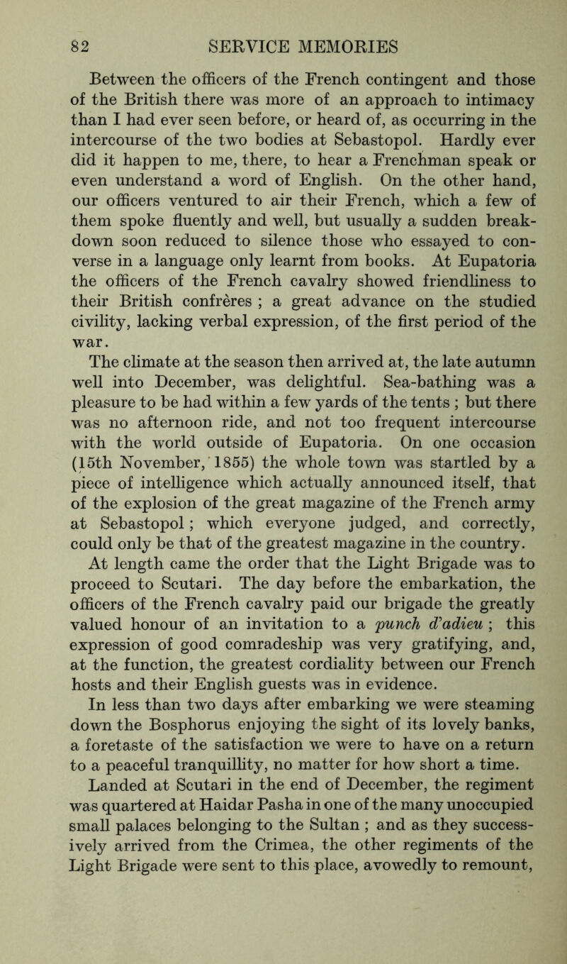 Between the officers of the French contingent and those of the British there was more of an approach to intimacy than I had ever seen before, or heard of, as occurring in the intercourse of the two bodies at Sebastopol. Hardly ever did it happen to me, there, to hear a Frenchman speak or even understand a word of English. On the other hand, our officers ventured to air their French, which a few of them spoke fluently and well, but usually a sudden break- down soon reduced to silence those who essayed to con- verse in a language only learnt from books. At Eupatoria the officers of the French cavalry showed friendhness to their British confreres ; a great advance on the studied civility, lacking verbal expression, of the first period of the war. The climate at the season then arrived at, the late autumn well into December, was delightful. Sea-bathing was a pleasure to be had within a few yards of the tents ; but there was no afternoon ride, and not too frequent intercourse with the world outside of Eupatoria. On one occasion (15th November, ■ 1855) the whole town was startled by a piece of intelligence which actually announced itself, that of the explosion of the great magazine of the French army at Sebastopol; which everyone judged, and correctly, could only be that of the greatest magazine in the country. At length came the order that the Light Brigade was to proceed to Scutari. The day before the embarkation, the officers of the French cavalry paid our brigade the greatly valued honour of an invitation to a punch d'adieu ; this expression of good comradeship was very gratifying, and, at the function, the greatest cordiality between our French hosts and their English guests was in evidence. In less than two days after embarking we were steaming down the Bosphorus enjoying the sight of its lovely banks, a foretaste of the satisfaction we were to have on a return to a peaceful tranquilhty, no matter for how short a time. Landed at Scutari in the end of December, the regiment was quartered at Haidar Pasha in one of the many unoccupied small palaces belonging to the Sultan ; and as they success- ively arrived from the Crimea, the other regiments of the Light Brigade were sent to this place, avowedly to remount.