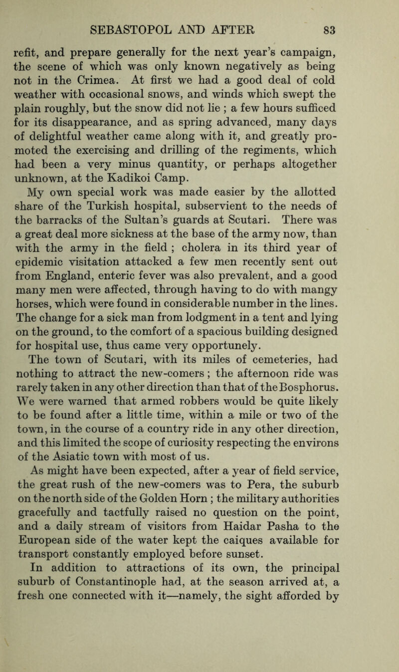refit, and prepare generally for the next year’s campaign, the scene of which was only known negatively as being not in the Crimea. At first we had a good deal of cold weather with occasional snows, and winds which swept the plain roughly, but the snow did not lie ; a few hours sufficed for its disappearance, and as spring advanced, many days of delightful weather came along with it, and greatly pro- moted the exercising and drilling of the regiments, which had been a very minus quantity, or perhaps altogether unknown, at the Kadikoi Camp. My own special work was made easier by the allotted share of the Turkish hospital, subservient to the needs of the barracks of the Sultan’s guards at Scutari. There was a great deal more sickness at the base of the army now, than with the army in the field ; cholera in its third year of epidemic visitation attacked a few men recently sent out from England, enteric fever was also prevalent, and a good many men were affected, through having to do with mangy horses, which were found in considerable number in the lines. The change for a sick man from lodgment in a tent and lying on the ground, to the comfort of a spacious building designed for hospital use, thus came very opportunely. The town of Scutari, with its miles of cemeteries, had nothing to attract the new-comers; the afternoon ride w'as rarely taken in any other direction than that of the Bosphorus. We were warned that armed robbers would be quite hkely to be found after a little time, within a mile or two of the town, in the course of a country ride in any other direction, and this hmited the scope of curiosity respecting the environs of the Asiatic town with most of us. As might have been expected, after a year of field service, the great rush of the new-comers was to Pera, the suburb on the north side of the Golden Horn ; the mihtary authorities gracefully and tactfully raised no question on the point, and a daily stream of visitors from Haidar Pasha to the European side of the water kept the caiques available for transport constantly employed before sunset. In addition to attractions of its own, the principal suburb of Constantinople had, at the season arrived at, a fresh one connected with it—namely, the sight afforded by