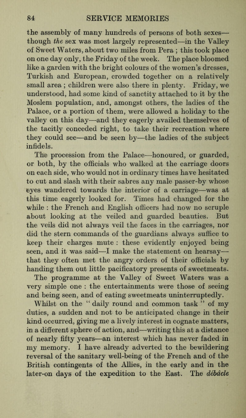 the assembly of many hundreds of persons of both sexes— though the sex was most largely represented—in the Valley of Sweet Waters, about two miles from Pera ; this took place on one day only, the Friday of the week. The place bloomed like a garden with the bright colours of the women’s dresses, Turkish and European, crowded together on a relatively small area ; children were also there in plenty. Friday, we understood, had some kind of sanctity attached to it by the Moslem population, and, amongst others, the ladies of the Palace, or a portion of them, were allowed a holiday to the valley on this day—and they eagerly availed themselves of the tacitly conceded right, to take their recreation where they could see—and be seen b}^—the ladies of the subject infidels. The procession from the Palace—honoured, or guarded, or both, by the officials who walked at the carriage doors on each side, who would not in ordinary times have hesitated to cut and slash with their sabres any male passer-by whose eyes wandered towards the interior of a carriage—was at this time eagerly looked for. Times had changed for the while : the French and Enghsh officers had now no scruple about looking at the veiled and guarded beauties. But the veils did not always veil the faces in the carriages, nor did the stern commands of the guardians always suffice to keep their charges mute : these evidently enjoyed being seen, and it was said—I make the statement on hearsay— that they often met the angry orders of their officials by handing them out little pacificatory presents of sweetmeats. The programme at the Valley of Sweet Waters was a very simple one : the entertainments were those of seeing and being seen, and of eating sweetmeats uninterruptedly. Whilst on the “ daily round and common task ” of my duties, a sudden and not to be anticipated change in their kind occurred, giving me a lively interest in cognate matters, in a different sphere of action, and—writing this at a distance of nearly fifty years—an interest which has never faded in my memory. I have already adverted to the bewildering reversal of the sanitary well-being of the French and of the British contingents of the AUies, in the early and in the later-on days of the expedition to the East. The debacle