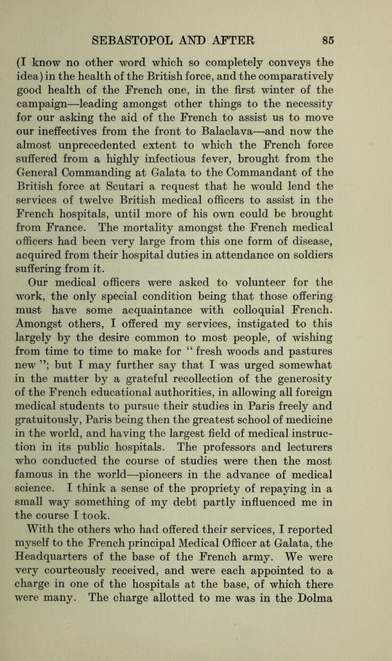 (I know no other word which so completely conveys the idea) in the health of the British force, and the comparatively good health of the French one, in the first winter of the campaign—leading amongst other things to the necessity for our asking the aid of the French to assist us to move our ineffectives from the front to Balaclava—and now the almost unprecedented extent to which the French force suffered from a highly infectious fever, brought from the General Commanding at Galata to the Commandant of the British force at Scutari a request that he would lend the services of twelve British medical officers to assist in the French hospitals, until more of his own could be brought from France. The mortality amongst the French medical officers had been very large from this one form of disease, acquired from their hospital duties in attendance on soldiers suffering from it. Our medical officers were asked to volunteer for the work, the only special condition being that those offering must have some acquaintance with colloquial French. Amongst others, I offered my services, instigated to this largely by the desire common to most people, of wishing from time to time to make for “ fresh woods and pastures new but I may further say that I was urged somewhat in the matter by a grateful recollection of the generosity of the French educational authorities, in allowing all foreign medical students to pursue their studies in Paris freely and gratuitously, Paris being then the greatest school of medicine in the world, and having the largest field of medical instruc- tion in its public hospitals. The professors and lecturers who conducted the course of studies were then the most famous in the world—pioneers in the advance of medical science. I think a sense of the propriety of repaying in a small way something of my debt partly influenced me in the course I took. With the others who had offered their services, I reported myself to the French principal Medical Officer at Galata, the Headquarters of the base of the French army. We were very courteously received, and were each appointed to a charge in one of the hospitals at the base, of which there were many. The charge allotted to me was in the Dolma