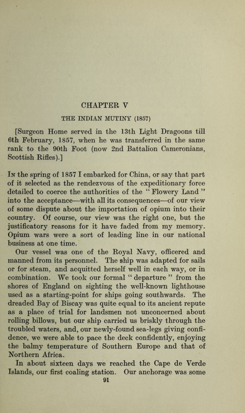 CHAPTER V THE INDIAN MUTINY (1857) [Surgeon Home served in the 13th Light Dragoons till 6th February, 1857, when he was transferred in the same rank to the 90th Foot (now 2nd Battahon Cameronians, Scottish Rifles).] In the spring of 1857 I embarked for China, or say that part of it selected as the rendezvous of the expeditionary force detailed to coerce the authorities of the “ Flowery Land ” into the acceptance—with all its consequences—of our view of some dispute about the importation of opium into their country. Of course, our view was the right one, but the justificatory reasons for it have faded from my memory. Opium wars were a sort of leading line in our national business at one time. Our vessel was one of the Royal Navy, officered and manned from its personnel. The ship was adapted for sails or for steam, and acquitted herself well in each way, or in combination. We took our formal “ departure ” from the shores of England on sighting the well-known lighthouse used as a starting-point for ships going southwards. The dreaded Bay of Biscay was quite equal to its ancient repute as a place of trial for landsmen not unconcerned about rolling billows, but our ship carried us briskly through the troubled waters, and, our newly-found sea-legs giving confi- dence, we were able to pace the deck confidently, enjoying the balmy temperature of Southern Europe and that of Northern Africa. In about sixteen days we reached the Cape de Verde Islands, our first coaling station. Our anchorage was some