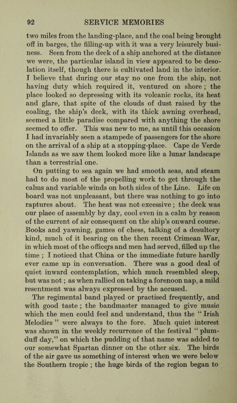 two miles from the landing-place, and the coal being brought off in barges, the filling-up w'ith it was a very leisurely busi- ness. Seen from the deck of a ship anchored at the distance we were, the particular island in view appeared to be deso- lation itself, though there is cultivated land in the interior. I beheve that during our stay no one from the ship, not having duty which required it, ventured on shore ; the place looked so depressing with its volcanic rocks, its heat and glare, that spite of the clouds of dust raised by the coaling, the ship’s deck, with its thick awning overhead, seemed a little paradise compared with anything the shore seemed to offer. This was new to me, as until this occasion I had invariably seen a stampede of passengers for the shore on the arrival of a ship at a stopping-place. Cape de Verde Islands as we saw them looked more like a lunar landscape than a terrestrial one. On putting to sea again we had smooth seas, and steam had to do most of the propelling work to get through the calms and variable winds on both sides of the Line. Life on board was not unpleasant, but there was nothing to go into raptures about. The heat was not excessive ; the deck was our place of assembly by day, cool even in a calm by reason of the current of air consequent on the ship’s onward course. Books and yawning, games of chess, talking of a desultory kind, much of it bearing on the then recent Crimean War, in which most of the officers and men had served, filled up the time ; I noticed that China or the immediate future hardly ever came up in conversation. There was a good deal of quiet inward contemplation, which much resembled sleep, but was not; as when rallied on taking a forenoon nap, a mild resentment was always expressed by the accused. The regimental band played or practised frequently, and with good taste ; the bandmaster managed to give music which the men could feel and understand, thus the “ Irish Melodies ” were always to the fore. Much quiet interest was shown in the weekly recurrence of the festival “ plum- dufi day,” on which the pudding of that name was added to our somewhat Spartan dinner on the other six. The birds of the air gave us something of interest when we were below the Southern tropic ; the huge birds of the region began to