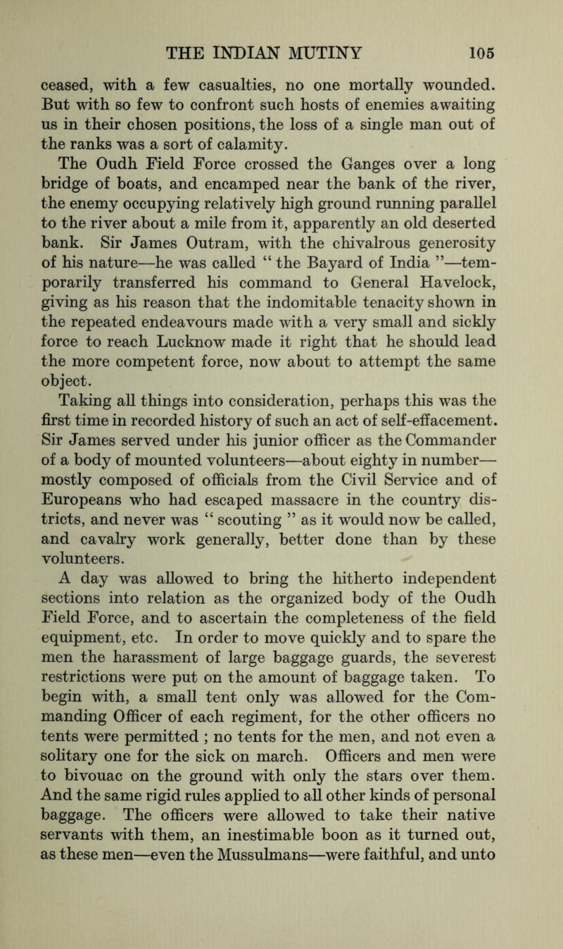 ceased, with a few casualties, no one mortally wounded. But with so few to confront such hosts of enemies awaiting us in their chosen positions, the loss of a single man out of the ranks was a sort of calamity. The Oudh Field Force crossed the Ganges over a long bridge of boats, and encamped near the bank of the river, the enemy occupying relatively high ground running parallel to the river about a mile from it, apparently an old deserted bank. Sir James Outram, with the chivalrous generosity of his nature—he was called “ the Bayard of India ”—tem- porarily transferred his command to General Havelock, giving as his reason that the indomitable tenacity shown in the repeated endeavours made with a very small and sickly force to reach Lucknow made it right that he should lead the more competent force, now about to attempt the same object. Taking all things into consideration, perhaps this was the first time in recorded history of such an act of seK-effacement. Sir James served under his junior officer as the Commander of a body of mounted volunteers—about eighty in number— mostly composed of officials from the Civil Service and of Europeans who had escaped massacre in the country dis- tricts, and never was “ scouting ” as it would now be called, and cavalry work generally, better done than by these volunteers. A day was allowed to bring the hitherto independent sections into relation as the organized body of the Oudh Field Force, and to ascertain the completeness of the field equipment, etc. In order to move quickly and to spare the men the harassment of large baggage guards, the severest restrictions were put on the amount of baggage taken. To begin with, a small tent only was allowed for the Com- manding Officer of each regiment, for the other officers no tents were permitted ; no tents for the men, and not even a solitary one for the sick on march. Officers and men were to bivouac on the ground with only the stars over them. And the same rigid rules appfied to all other kinds of personal baggage. The officers were allowed to take their native servants with them, an inestimable boon as it turned out, as these men—even the Mussulmans—were faithful, and unto