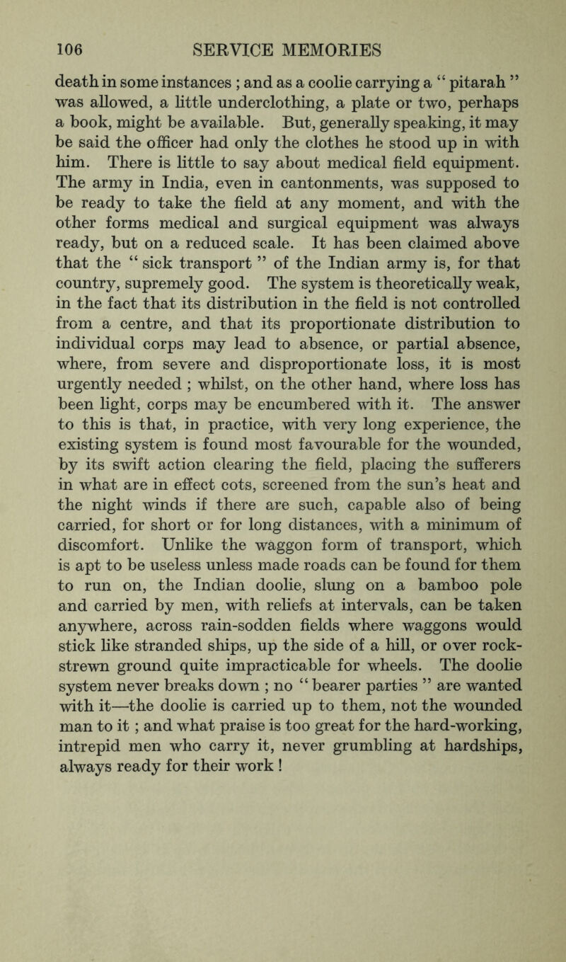 death in some instances ; and as a coolie carrying a “ pitarah ” was allowed, a little underclothing, a plate or two, perhaps a book, might be available. But, generally speaking, it may be said the officer had only the clothes he stood up in with him. There is little to say about medical field equipment. The army in India, even in cantonments, was supposed to be ready to take the field at any moment, and with the other forms medical and surgical equipment was always ready, but on a reduced scale. It has been claimed above that the “ sick transport ” of the Indian army is, for that country, supremely good. The system is theoretically weak, in the fact that its distribution in the field is not controlled from a centre, and that its proportionate distribution to individual corps may lead to absence, or partial absence, where, from severe and disproportionate loss, it is most urgently needed ; whilst, on the other hand, where loss has been light, corps may be encumbered with it. The answer to this is that, in practice, vdth very long experience, the existing system is found most favourable for the wounded, by its swift action clearing the field, placing the sufferers in what are in effect cots, screened from the sun’s heat and the night winds if there are such, capable also of being carried, for short or for long distances, with a minimum of discomfort. Unlike the waggon form of transport, which is apt to be useless unless made roads can be found for them to run on, the Indian doolie, slung on a bamboo pole and carried by men, with reliefs at intervals, can be taken anywhere, across rain-sodden fields where waggons would stick Hke stranded ships, up the side of a hiU, or over rock- strewn ground quite impracticable for wheels. The doolie system never breaks down ; no “ bearer parties ” are wanted with it—the doolie is carried up to them, not the wounded man to it; and what praise is too great for the hard-working, intrepid men who carry it, never grumbling at hardships, always ready for their work !