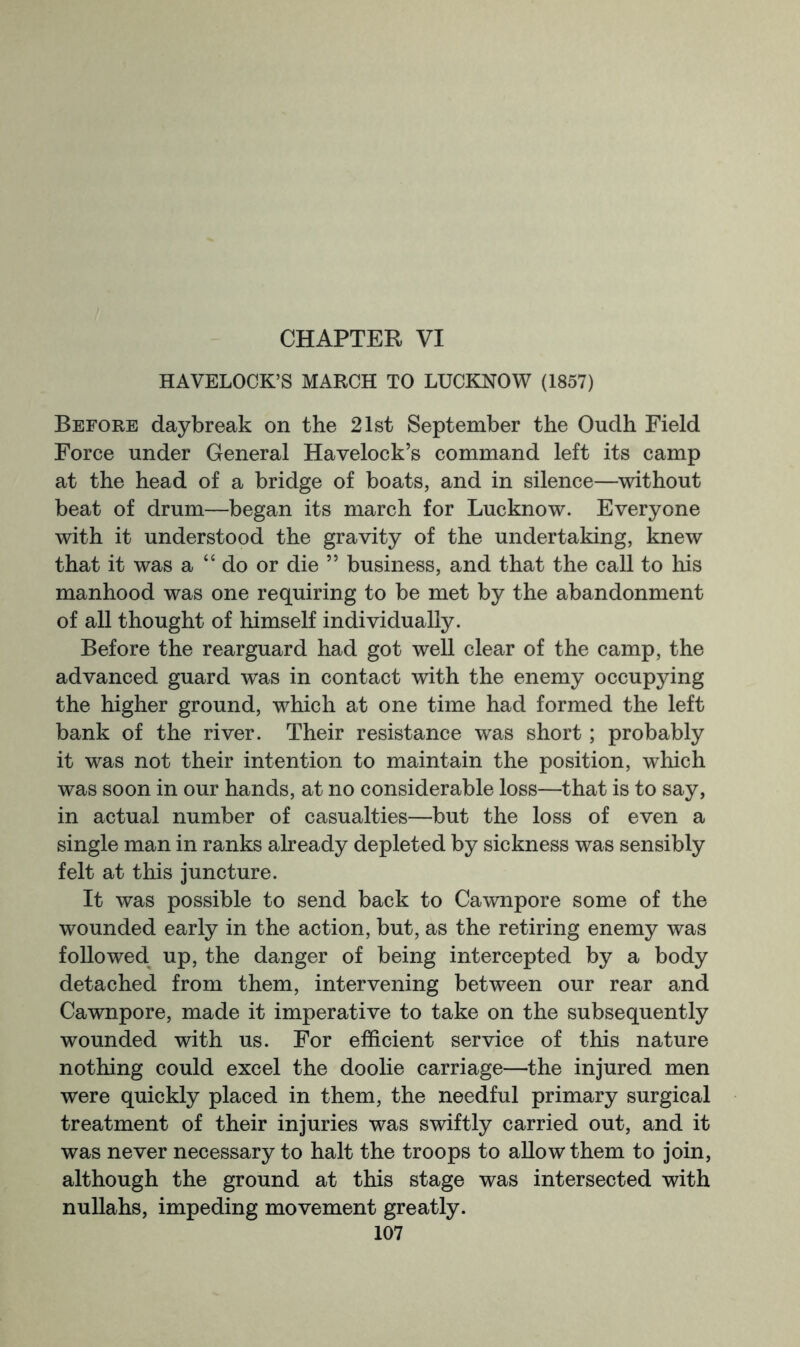 CHAPTER VI HAVELOCK’S MARCH TO LUCKNOW (1857) Before daybreak on the 21st September the Oudh Field Force under General Havelock’s command left its camp at the head of a bridge of boats, and in silence—without beat of drum—began its march for Lucknow. Everyone with it understood the gravity of the undertaking, knew that it was a “ do or die ” business, and that the call to his manhood was one requiring to be met by the abandonment of all thought of himself individually. Before the rearguard had got well clear of the camp, the advanced guard was in contact with the enemy occupying the higher ground, which at one time had formed the left bank of the river. Their resistance was short; probably it was not their intention to maintain the position, which was soon in our hands, at no considerable loss—that is to say, in actual number of casualties—but the loss of even a single man in ranks already depleted by sickness was sensibly felt at this juncture. It was possible to send back to Cawnpore some of the wounded early in the action, but, as the retiring enemy was followed up, the danger of being intercepted by a body detached from them, intervening between our rear and Cawnpore, made it imperative to take on the subsequently wounded with us. For efficient service of this nature nothing could excel the doolie carriage—the injured men were quickly placed in them, the needful primary surgical treatment of their injuries was swiftly carried out, and it was never necessary to halt the troops to allow them to join, although the ground at this stage was intersected with nullahs, impeding movement greatly.