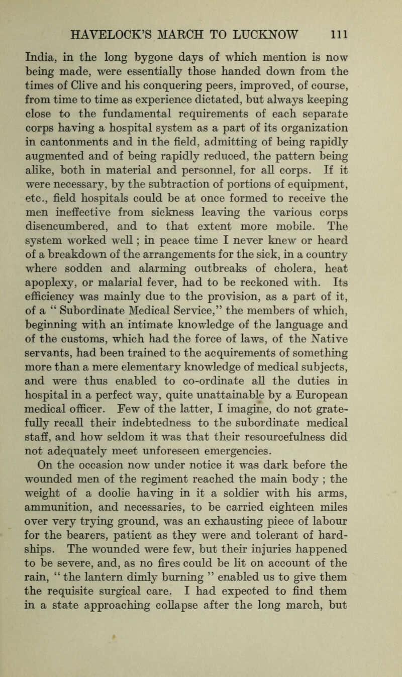 India, in the long bygone days of which mention is now being made, were essentially those handed down from the times of Clive and his conquering peers, improved, of course, from time to time as experience dictated, but always keeping close to the fundamental requirements of each separate corps having a hospital system as a part of its organization in cantonments and in the field, admitting of being rapidly augmented and of being rapidly reduced, the pattern being ahke, both in material and personnel, for aU corps. If it were necessary, by the subtraction of portions of equipment, etc., field hospitals could be at once formed to receive the men ineffective from sickness leaving the various corps disencumbered, and to that extent more mobile. The system worked weU ; in peace time I never knew or heard of a breakdown of the arrangements for the sick, in a country where sodden and alarming outbreaks of cholera, heat apoplexy, or malarial fever, had to be reckoned with. Its efficiency was mainly due to the provision, as a part of it, of a “ Subordinate Medical Service,” the members of which, beginning with an intimate knowledge of the language and of the customs, which had the force of laws, of the Native servants, had been trained to the acquirements of something more than a mere elementary knowledge of medical subjects, and were thus enabled to co-ordinate aU the duties in hospital in a perfect way, quite unattainable by a European medical officer. Few of the latter, I imagine, do not grate- fully recall their indebtedness to the subordinate medical staff, and how seldom it was that their resourcefulness did not adequately meet unforeseen emergencies. On the occasion now under notice it was dark before the wounded men of the regiment reached the main body ; the weight of a doolie having in it a soldier with his arms, ammunition, and necessaries, to be carried eighteen miles over very trying ground, was an exhausting piece of labour for the bearers, patient as they were and tolerant of hard- ships. The wounded were few, but their injuries happened to be severe, and, as no fires could be lit on account of the rain, “ the lantern dimly burning ” enabled us to give them the requisite surgical care. I had expected to find them in a state approaching coUapse after the long march, but