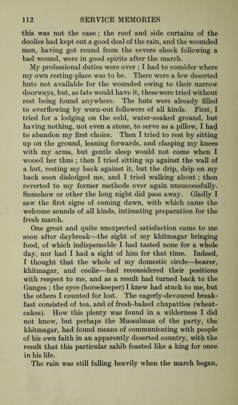 this was not the case ; the roof and side curtains of the doohes had kept out a good deal of the rain, and the wounded men, having got round from the severe shock following a bad wound, were in good spirits after the march. My professional duties were over ; I had to consider where my own resting-place was to be. There were a few deserted huts not available for the wounded owing to their narrow doorways, but, as fate would have it, these were tried without rest being found anywhere. The huts were already filled to overfiowing by worn-out followers of all kinds. First, I tried for a lodging on the cold, water-soaked ground, but having nothing, not even a stone, to serve as a pillow, I had to abandon my first choice. Then I tried to rest by sitting up on the ground, leaning forwards, and clasping my knees with my arms, but gentle sleep would not come when I wooed her thus ; then I tried sitting up against the wall of a hut, resting my back against it, but the drip, drip on my back soon dislodged me, and I tried walking about; then reverted to my former methods over again unsuccessfully. Somehow or other the long night did pass away. Gladly I saw the first signs of coming dawn, with which came the welcome sounds of all kinds, intimating preparation for the fresh march. One great and quite unexpected satisfaction came to me soon after daybreak—the sight of my khitmagar bringing food, of which indispensable I had tasted none for a whole day, nor had I had a sight of him for that time. Indeed, I thought that the whole of my domestic circle—bearer, khitmagar, and coolie—had reconsidered their positions with respect to me, and as a result had turned back to the Ganges ; the syce (horsekeeper) I knew had stuck to me, but the others I counted for lost. The eagerly-devoured break- fast consisted of tea, and of fresh-baked chupatties (wheat- cakes). How this plenty was found in a wilderness I did not know, but perhaps the Mussulman of the party, the khitmagar, had found means of communicating with people of his own faith in an apparently deserted country, with the result that this particular sahib feasted like a king for once in his fife. The rain was still falling heavily when the march began,