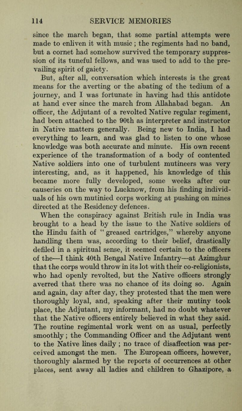 since the march began, that some partial attempts were made to enhven it with music ; the regiments had no band, but a cornet had somehow survived the temporary suppres- sion of its tuneful fellows, and was used to add to the pre- vaihng spirit of gaiety. But, after all, conversation which interests is the great means for the averting or the abating of the tedium of a journey, and I was fortunate in having had this antidote at hand ever since the march from Allahabad began. An officer, the Adjutant of a revolted Native regular regiment, had been attached to the 90th as interpreter and instructor in Native matters generally. Being new to India, I had everything to learn, and was glad to listen to one whose knowledge was both accurate and minute. His own recent experience of the transformation of a body of contented Native soldiers into one of turbulent mutineers was very interesting, and, as it happened, his knowledge of this became more fully developed, some weeks after our causeries on the way to Lucknow, from his finding individ- uals of his own mutinied corps working at pushing on mines directed at the Residency defences. When the conspiracy against British rule in India was brought to a head by the issue to the Native soldiers of the Hindu faith of “ greased cartridges,” whereby anyone handling them was, according to their behef, drastically defiled in a spiritual sense, it seemed certain to the officers of the—I think 40th Bengal Native Infantry—at Azimghur that the corps would throw in its lot with their co-religionists, who had openly revolted, but the Native officers strongly averred that there was no chance of its doing so. Again and again, day after day, they protested that the men were thoroughly loyal, and, speaking after their mutiny took place, the Adjutant, my informant, had no doubt whatever that the Native officers entirely beheved in what they said. The routine regimental work went on as usual, perfectly smoothly; the Commanding Officer and the Adjutant went to the Native lines daily ; no trace of disaffection was per- ceived amongst the men. The European officers, however, thoroughly alarmed by the reports of occurrences at other places, sent away all ladies and children to Ghazipore, a