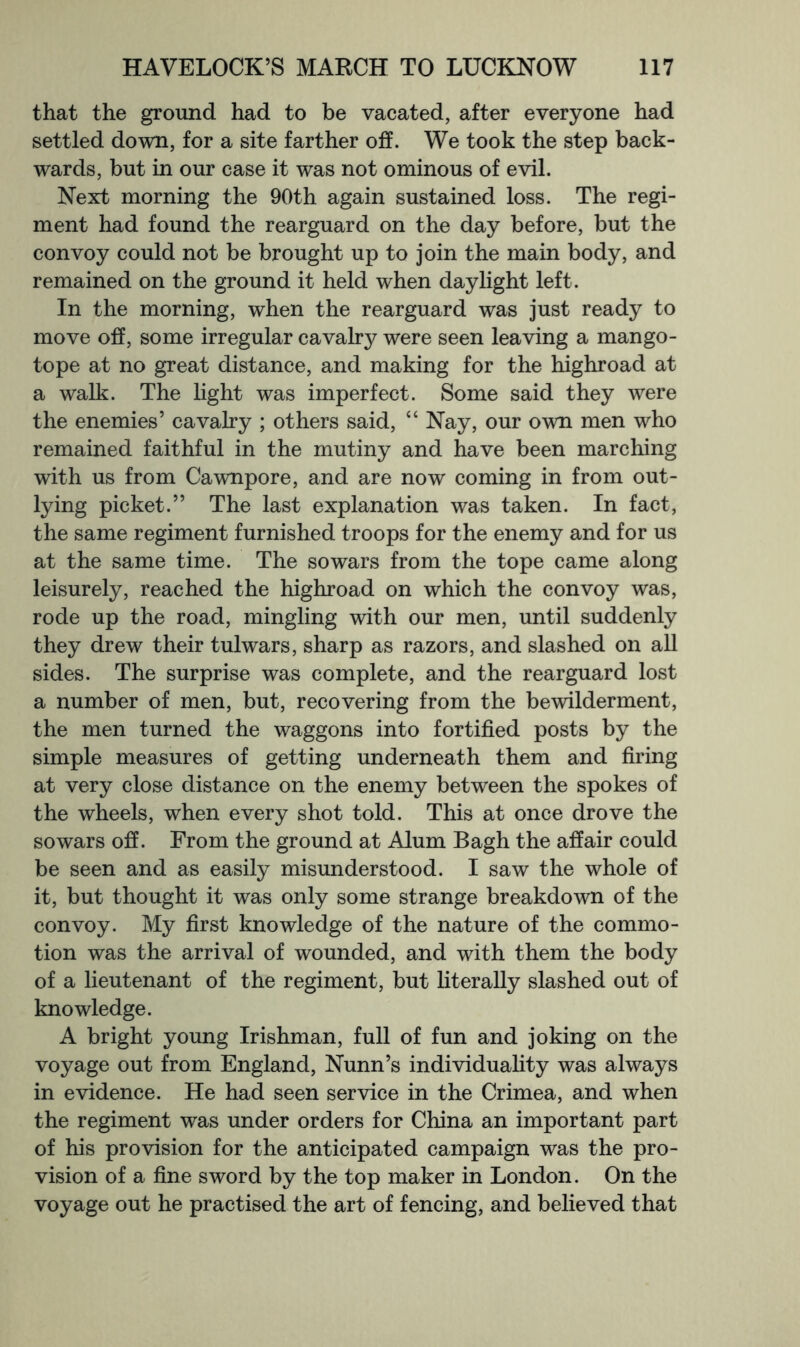 that the ground had to be vacated, after everyone had settled down, for a site farther off. We took the step back- wards, but in our case it was not ominous of evil. Next morning the 90th again sustained loss. The regi- ment had found the rearguard on the day before, but the convoy could not be brought up to join the main body, and remained on the ground it held when daylight left. In the morning, when the rearguard was just ready to move off, some irregular cavalry were seen leaving a mango- tope at no great distance, and making for the highroad at a walk. The Ught was imperfect. Some said they were the enemies’ cavalry ; others said, “ Nay, our own men who remained faithful in the mutiny and have been marching with us from Cawnpore, and are now coming in from out- lying picket.” The last explanation was taken. In fact, the same regiment furnished troops for the enemy and for us at the same time. The sowars from the tope came along leisurely, reached the highroad on which the convoy was, rode up the road, mingling with our men, until suddenly they drew their tulwars, sharp as razors, and slashed on all sides. The surprise was complete, and the rearguard lost a number of men, but, recovering from the bewilderment, the men turned the waggons into fortified posts by the simple measures of getting underneath them and firing at very close distance on the enemy between the spokes of the wheels, when every shot told. This at once drove the sowars off. From the ground at Alum Bagh the affair could be seen and as easily misunderstood. I saw the whole of it, but thought it was only some strange breakdown of the convoy. My first knowledge of the nature of the commo- tion was the arrival of wounded, and with them the body of a lieutenant of the regiment, but literally slashed out of knowledge. A bright young Irishman, full of fun and joking on the voyage out from England, Nunn’s individuality was always in evidence. He had seen service in the Crimea, and when the regiment was under orders for China an important part of his provision for the anticipated campaign was the pro- vision of a fine sword by the top maker in London. On the voyage out he practised the art of fencing, and believed that