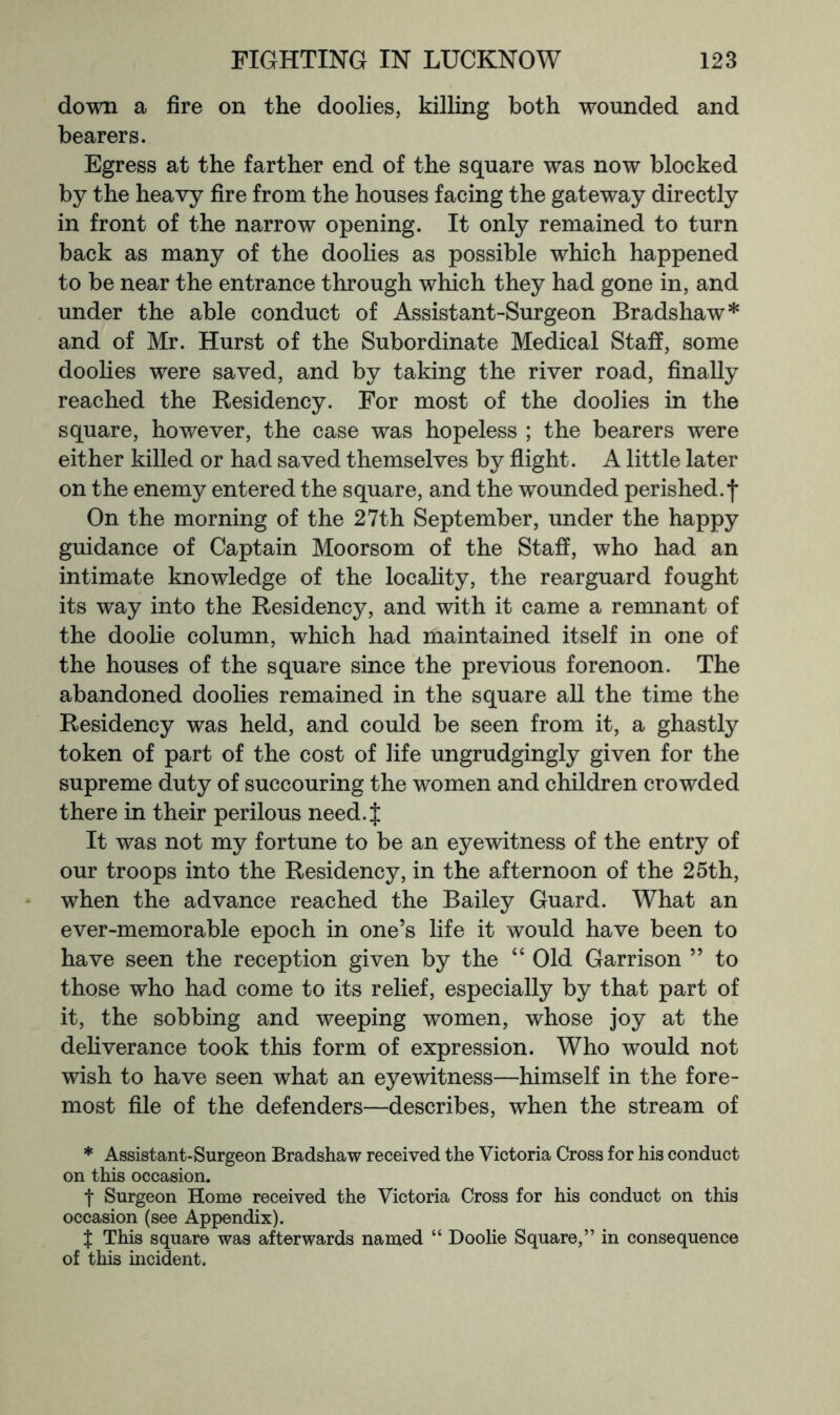 down a fire on the doolies, killing both wounded and bearers. Egress at the farther end of the square was now blocked by the heavy fire from the houses facing the gateway directly in front of the narrow opening. It only remained to turn back as many of the doolies as possible which happened to be near the entrance through which they had gone in, and under the able conduct of Assistant-Surgeon Bradshaw* and of Mr. Hurst of the Subordinate Medical Staff, some doolies were saved, and by taking the river road, finally reached the Residency. For most of the doolies in the square, however, the case was hopeless ; the bearers were either killed or had saved themselves by flight. A little later on the enemy entered the square, and the wounded perished.f On the morning of the 27th September, under the happy guidance of Captain Moorsom of the Staff, who had an intimate knowledge of the locality, the rearguard fought its way into the Residency, and with it came a remnant of the doohe column, which had maintained itself in one of the houses of the square since the previous forenoon. The abandoned doolies remained in the square all the time the Residency was held, and could be seen from it, a ghastly token of part of the cost of life ungrudgingly given for the supreme duty of succouring the women and children crowded there in their perilous need.f It was not my fortune to be an eyewitness of the entry of our troops into the Residency, in the afternoon of the 25th, when the advance reached the Bailey Guard. What an ever-memorable epoch in one’s life it would have been to have seen the reception given by the “ Old Garrison ” to those who had come to its relief, especially by that part of it, the sobbing and weeping women, whose joy at the dehverance took this form of expression. Who would not wish to have seen what an eyewitness—himself in the fore- most file of the defenders—describes, when the stream of * Assistant-Surgeon Bradshaw received the Victoria Cross for his conduct on this occasion. t Surgeon Home received the Victoria Cross for his conduct on this occasion (see Appendix). X This square was afterwards named “ Doolie Square,” in consequence of this incident.