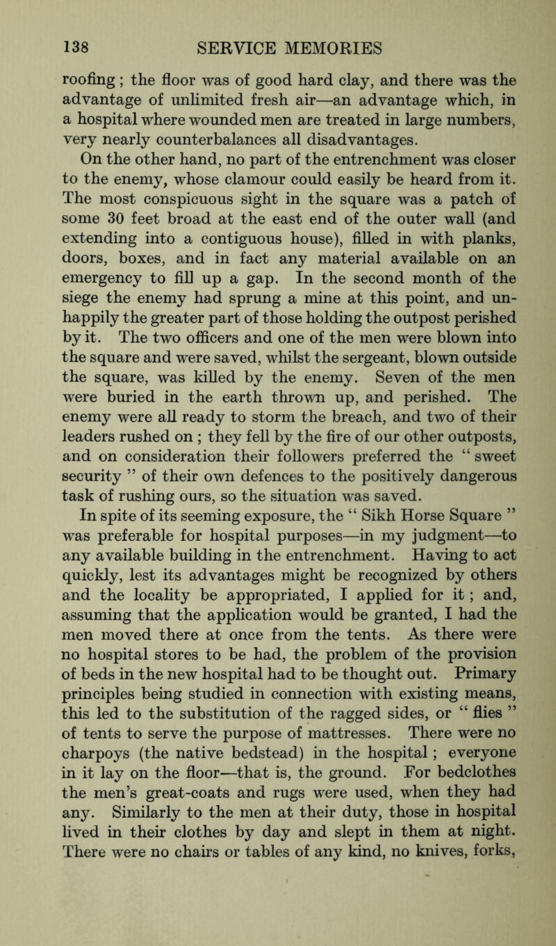 roofing; the fioor was of good hard clay, and there was the advantage of unlimited fresh air—an advantage which, in a hospital where wounded men are treated in large numbers, very nearly counterbalances all disadvantages. On the other hand, no part of the entrenchment was closer to the enemy, whose clamour could easily be heard from it. The most conspicuous sight in the square was a patch of some 30 feet broad at the east end of the outer wall (and extending into a contiguous house), filled in with planks, doors, boxes, and in fact any material available on an emergency to fill up a gap. In the second month of the siege the enemy had sprung a mine at this point, and un- happily the greater part of those holding the outpost perished by it. The two officers and one of the men were blown into the square and were saved, whilst the sergeant, blown outside the square, was killed by the enemy. Seven of the men were buried in the earth thrown up, and perished. The enemy were all ready to storm the breach, and two of their leaders rushed on ; they fell by the fire of our other outposts, and on consideration their followers preferred the “ sweet security ” of their own defences to the positively dangerous task of rushing ours, so the situation was saved. In spite of its seeming exposure, the “ Sikh Horse Square ” was preferable for hospital purposes—in my judgment—to any available building in the entrenchment. Having to act quickly, lest its advantages might be recognized by others and the locality be appropriated, I applied for it; and, assuming that the application would be granted, I had the men moved there at once from the tents. As there were no hospital stores to be had, the problem of the provision of beds in the new hospital had to be thought out. Primary principles being studied in connection with existing means, this led to the substitution of the ragged sides, or “ flies ” of tents to serve the purpose of mattresses. There were no charpoys (the native bedstead) in the hospital; everyone in it lay on the floor—that is, the ground. For bedclothes the men’s great-coats and rugs were used, when they had any. Similarly to the men at their duty, those in hospital lived in their clothes by day and slept in them at night. There were no chairs or tables of any kind, no knives, forks,