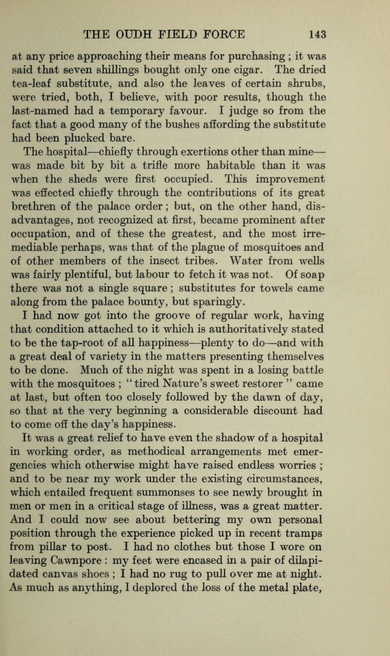at any price approaching their means for purchasing ; it was said that seven shillings bought only one cigar. The dried tea-leaf substitute, and also the leaves of certain shrubs, were tried, both, I believe, with poor results, though the last-named had a temporary favour. I judge so from the fact that a good many of the bushes affording the substitute had been plucked bare. The hospital—chiefly through exertions other than mine— was made bit by bit a trifle more habitable than it was when the sheds were first occupied. This improvement was effected chiefly through the contributions of its great brethren of the palace order; but, on the other hand, dis- advantages, not recognized at first, became prominent after occupation, and of these the greatest, and the most irre- mediable perhaps, was that of the plague of mosquitoes and of other members of the insect tribes. Water from wells was fairly plentiful, but labour to fetch it was not. Of soap there was not a single square; substitutes for towels came along from the palace bounty, but sparingly. I had now got into the groove of regular work, having that condition attached to it which is authoritatively stated to be the tap-root of all happiness—plenty to do—and with a great deal of variety in the matters presenting themselves to be done. Much of the night was spent in a losing battle with the mosquitoes ; “tired Nature’s sweet restorer ” came at last, but often too closely followed by the dawn of day, so that at the very beginning a considerable discount had to come off the day’s happiness. It was a great relief to have even the shadow of a hospital in working order, as methodical arrangements met emer- gencies which otherwise might have raised endless worries ; and to be near my work under the existing circumstances, which entailed frequent summonses to see newly brought in men or men in a critical stage of illness, was a great matter. And I could now see about bettering my own personal position through the experience picked up in recent tramps from piUar to post. I had no clothes but those I wore on leaving Cawnpore : my feet were encased in a pair of dilapi- dated canvas shoes ; I had no rug to pull over me at night. As much as anything, 1 deplored the loss of the metal plate,