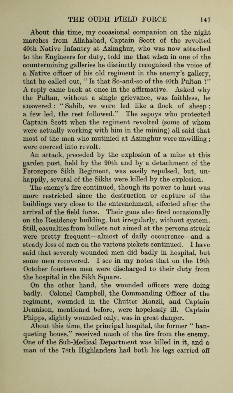 About this time, my occasional companion on the night marches from Allahabad, Captain Scott of the revolted 40th Native Infantry at Azimghur, who was now attached to the Engineers for duty, told me that when in one of the countermining galleries he distinctly recognized the voice of a Native officer of his old regiment in the enemy’s gallery, that he called out, “ Is that So-and-so of the 40th Pultan ?” A reply came back at once in the affirmative. Asked why the Pultan, without a single grievance, was faithless, he answered : “ Sahib, we were led like a flock of sheep ; a few led, the rest followed.” The sepoys who protected Captain Scott when the regiment revolted (some of whom were actually working with him in the mining) all said that most of the men who mutinied at Azimghur were unwilling ; were coerced into revolt. An attack, preceded by the explosion of a mine at this garden post, held by the 90th and by a detachment of the Ferozepore Sikh Regiment, was easily repulsed, but, un- happily, several of the Sikhs were killed by the explosion. The enemy’s Are continued, though its power to hurt was more restricted since the destruction or capture of the buildings very close to the entrenchment, effected after the arrival of the fleld force. Their guns also fired occasionally on the Residency building, but irregularly, without system. Still, casualties from bullets not aimed at the persons struck were pretty frequent—almost of daily occurrence—and a steady loss of men on the various pickets continued. I have said that severely wounded men did badly in hospital, but some men recovered. I see in my notes that on the 19th October fourteen men were discharged to their duty from the hospital in the Sikh Square. On the other hand, the wounded officers were doing badly. Colonel Campbell, the Commanding Officer of the regiment, wounded in the Chutter Manzil, and Captain Dennison, mentioned before, were hopelessly iU. Captain Phipps, slightly wounded only, was in great danger. About this time, the principal hospital, the former “ ban- queting house,” received much of the Are from the enemy. One of the Sub-Medical Department was killed in it, and a man of the 78th Highlanders had both his legs carried off