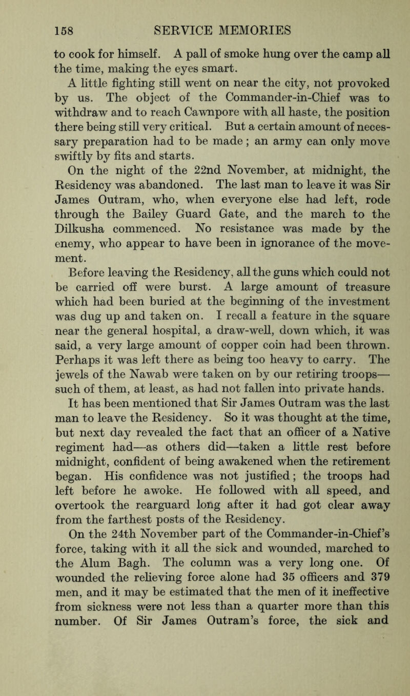 to cook for himself. A pall of smoke hung over the camp aU the time, making the eyes smart. A little fighting still went on near the city, not provoked by us. The object of the Commander-in-Chief was to withdraw and to reach Cawnpore with all haste, the position there being still very critical. But a certain amount of neces- sary preparation had to be made; an army can only move swiftly by fits and starts. On the night of the 22nd November, at midnight, the Residency was abandoned. The last man to leave it was Sir James Outram, who, when everyone else had left, rode through the Bailey Guard Gate, and the march to the Dilkusha commenced. No resistance was made by the enemy, who appear to have been in ignorance of the move- ment. Before leaving the Residency, all the guns which could not be carried off were burst. A large amount of treasure which had been buried at the beginning of the investment was dug up and taken on. I recall a feature in the square near the general hospital, a draw-weU, down which, it was said, a very large amount of copper coin had been thrown. Perhaps it was left there as being too heavy to carry. The jewels of the Nawab were taken on by our retiring troops— such of them, at least, as had not fallen into private hands. It has been mentioned that Sir James Outram was the last man to leave the Residency. So it was thought at the time, but next day revealed the fact that an officer of a Native regiment had—as others did—taken a httle rest before midnight, confident of being awakened when the retirement began. His confidence was not justified; the troops had left before he awoke. He followed with aU speed, and overtook the rearguard long after it had got clear away from the farthest posts of the Residency. On the 24th November part of the Commander-in-Chief’s force, taking with it aU the sick and wounded, marched to the Alum Bagh. The column was a very long one. Of wounded the refieving force alone had 35 officers and 379 men, and it may be estimated that the men of it ineffective from sickness were not less than a quarter more than this number. Of Sir James Outram’s force, the sick and