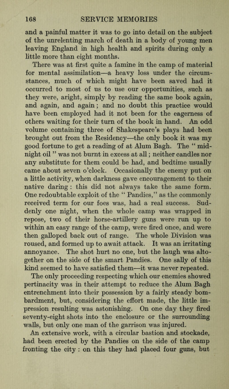 and a painful matter it was to go into detail on the subject of the unrelenting march of death in a body of young men leaving England in high health and spirits during only a little more than eight months. There was at first quite a famine in the camp of material for mental assimilation—a heavy loss under the circum- stances, much of which might have been saved had it occurred to most of us to use our opportunities, such as they were, aright, simply by reading the same book again, and again, and again; and no doubt this practice would have been employed had it not been for the eagerness of others waiting for their turn of the book in hand. An odd volume containing three of Shakespeare’s plays had been brought out from the Residency—^the only book it was my good fortune to get a reading of at Alum Bagh. The “ mid- night oil ” was not burnt in excess at all; neither candles nor any substitute for them could be had, and bedtime usually came about seven o’clock. Occasionally the enemy put on a little activity, when darkness gave encouragement to their native daring : this did not always take the same form. One redoubtable exploit of the “ Pandies,” as the commonly received term for our foes was, had a real success. Sud- denly one night, when the whole camp was wrapped in repose, two of their horse-artillery guns were run up to within an easy range of the camp, were fired once, and were then galloped back out of range. The whole Division was roused, and formed up to await attack. It was an irritating annoyance. The shot hurt no one, but the laugh was alto- gether on the side of the smart Pandies. One sally of this kind seemed to have satisfied them—it was never repeated. The only proceeding respecting which our enemies showed pertinacity was in their attempt to reduce the Alum Bagh entrenchment into their possession by a fairly steady bom- bardment, but, considering the effort made, the little im- pression resulting was astonishing. On one day they fired seventy-eight shots into the enclosure or the surrounding walls, but only one man of the garrison was injured. An extensive work, with a circular bastion and stockade, had been erected by the Pandies on the side of the camp fronting the city : on this they had placed four guns, but