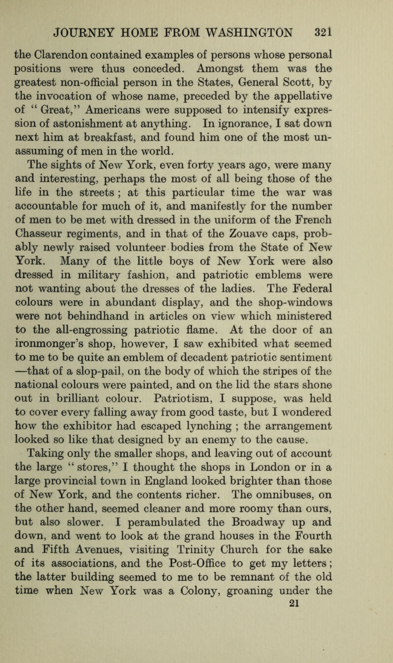 the Clarendon contained examples of persons whose personal positions were thus conceded. Amongst them was the greatest non-official person in the States, General Scott, by the invocation of whose name, preceded by the appellative of “ Great,” Americans were supposed to intensify expres- sion of astonishment at anything. In ignorance, I sat down next him at breakfast, and found him one of the most un- assuming of men in the world. The sights of New York, even forty years ago, were many and interesting, perhaps the most of all being those of the life in the streets ; at this particular time the war was accountable for much of it, and manifestly for the number of men to be met with dressed in the uniform of the French Chasseur regiments, and in that of the Zouave caps, prob- ably newly raised volunteer bodies from the State of New York. Many of the little boys of New York were also dressed in military fashion, and patriotic emblems were not wanting about the dresses of the ladies. The Federal colours were in abundant display, and the shop-windows were not behindhand in articles on view which ministered to the all-engrossing patriotic flame. At the door of an ironmonger’s shop, however, I saw exhibited what seemed to me to be quite an emblem of decadent patriotic sentiment —that of a slop-pail, on the body of which the stripes of the national colours were painted, and on the lid the stars shone out in brilliant colour. Patriotism, I suppose, was held to cover every falling away from good taste, but I wondered how the exhibitor had escaped lynching ; the arrangement looked so like that designed by an enemy to the cause. Taking only the smaller shops, and leaving out of account the large “ stores,” I thought the shops in London or in a large provincial town in England looked brighter than those of New York, and the contents richer. The omnibuses, on the other hand, seemed cleaner and more roomy than ours, but also slower. I perambulated the Broadway up and down, and went to look at the grand houses in the Fourth and Fifth Avenues, visiting Trinity Church for the sake of its associations, and the Post-Office to get my letters; the latter building seemed to me to be remnant of the old time when New York was a Colony, groaning under the 21