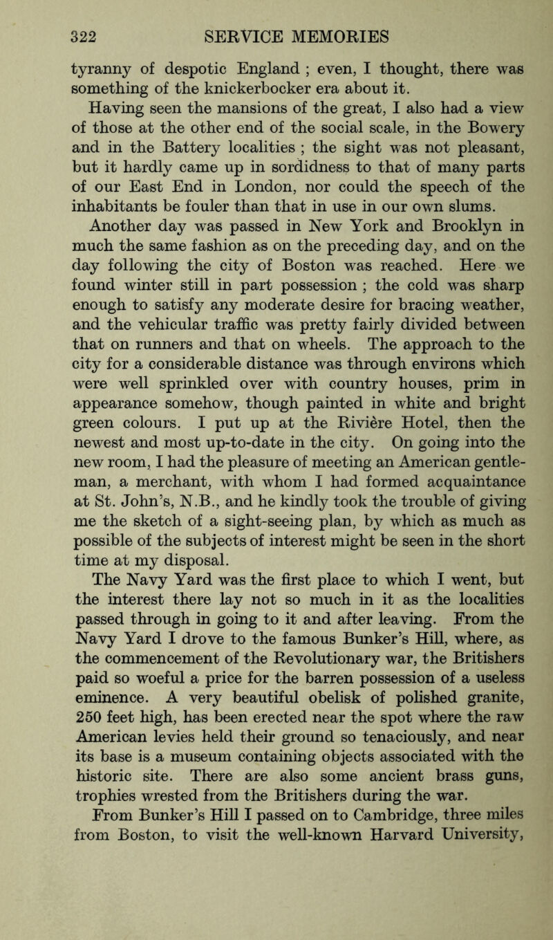 tyranny of despotic England ; even, I thought, there was something of the knickerbocker era about it. Having seen the mansions of the great, I also had a view of those at the other end of the social scale, in the Bowery and in the Battery localities ; the sight was not pleasant, but it hardly came up in sordidness to that of many parts of our East End in London, nor could the speech of the inhabitants be fouler than that in use in our own slums. Another day was passed in New York and Brooklyn in much the same fashion as on the preceding day, and on the day following the city of Boston was reached. Here we found winter still in part possession ; the cold was sharp enough to satisfy any moderate desire for bracing weather, and the vehicular traffic was pretty fairly divided between that on runners and that on wheels. The approach to the city for a considerable distance was through environs which were well sprinkled over with country houses, prim in appearance somehow, though painted in white and bright green colours. I put up at the Riviere Hotel, then the newest and most up-to-date in the city. On going into the new room, I had the pleasure of meeting an American gentle- man, a merchant, with whom I had formed acquaintance at St. John’s, N.B., and he kindly took the trouble of giving me the sketch of a sight-seeing plan, by which as much as possible of the subjects of interest might be seen in the short time at my disposal. The Navy Yard was the first place to which I went, but the interest there lay not so much in it as the localities passed through in going to it and after leaving. From the Navy Yard I drove to the famous Bunker’s Hill, where, as the commencement of the Revolutionary war, the Britishers paid so woeful a price for the barren possession of a useless eminence. A very beautiful obelisk of pohshed granite, 250 feet high, has been erected near the spot where the raw American levies held their ground so tenaciously, and near its base is a museum containing objects associated with the historic site. There are also some ancient brass guns, trophies wrested from the Britishers during the war. From Bunker’s Hill I passed on to Cambridge, three miles from Boston, to visit the well-known Harvard University,