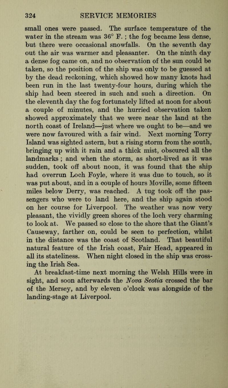 small ones were passed. The surface temperature of the water in the stream was 36° F. ; the fog became less dense, but there were occasional snowfalls. On the seventh day- out the air was warmer and pleasanter. On the ninth day a dense fog came on, and no observation of the sun could be taken, so the position of the ship was only to be guessed at by the dead reckoning, which showed how many knots had been run in the last twenty-four hours, during which the ship had been steered in such and such a direction. On the eleventh day the fog fortunately lifted at noon for about a couple of minutes, and the hurried observation taken showed approximately that we were near the land at the north coast of Ireland—^just where we ought to be—and we were now favoured with a fair wind. Next morning Torry Island was sighted astern, but a rising storm from the south, bringing up with it rain and a thick mist, obscured aU the landmarks ; and when the storm, as short-lived as it was sudden, took off about noon, it was found that the ship had overrun Loch Foyle, where it was due to touch, so it was put about, and in a couple of hours Moville, some fifteen miles below Derry, was reached. A tug took off the pas- sengers who were to land here, and the ship again stood on her course for Liverpool. The weather was now very pleasant, the vividly green shores of the loch very charming to look at. We passed so close to the shore that the Giant’s Causeway, farther on, could be seen to perfection, whilst in the distance was the coast of Scotland. That beautiful natural feature of the Irish coast. Fair Head, appeared in all its stateliness. When night closed in the ship was cross- ing the Irish Sea. At breakfast-time next morning the Welsh HiUs were in sight, and soon afterwards the Nova Scotia crossed the bar of the Mersey, and by eleven o’clock was alongside of the landing-stage at Liverpool.