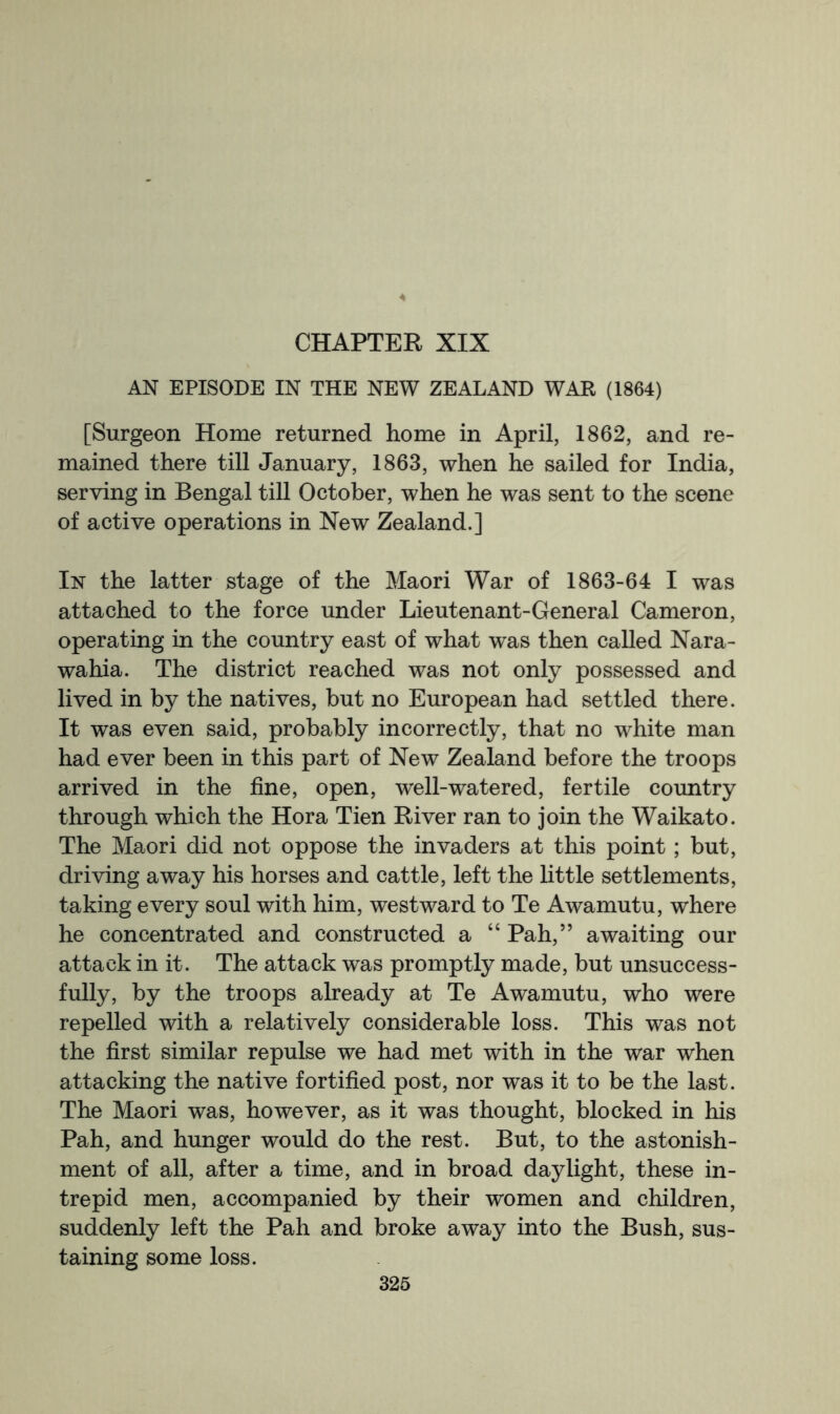 AN EPISODE IN THE NEW ZEALAND WAR (1864) [Surgeon Home returned home in April, 1862, and re- mained there till January, 1863, when he sailed for India, serving in Bengal till October, when he was sent to the scene of active operations in New Zealand.] In the latter stage of the Maori War of 1863-64 I was attached to the force under Lieutenant-General Cameron, operating in the country east of what was then called Nara- wahia. The district reached was not only possessed and lived in by the natives, but no European had settled there. It was even said, probably incorrectly, that no white man had ever been in this part of New Zealand before the troops arrived in the fine, open, well-watered, fertile country through which the Hora Tien River ran to join the Waikato. The Maori did not oppose the invaders at this point; but, driving away his horses and cattle, left the little settlements, taking every soul with him, westward to Te Awamutu, where he concentrated and constructed a “ Pah,” awaiting our attack in it. The attack was promptly made, but unsuccess- fully, by the troops already at Te Awamutu, who were repelled with a relatively considerable loss. This was not the first similar repulse we had met with in the war when attacking the native fortified post, nor was it to be the last. The Maori was, however, as it was thought, blocked in his Pah, and hunger would do the rest. But, to the astonish- ment of all, after a time, and in broad daylight, these in- trepid men, accompanied by their women and children, suddenly left the Pah and broke away into the Bush, sus- taining some loss.