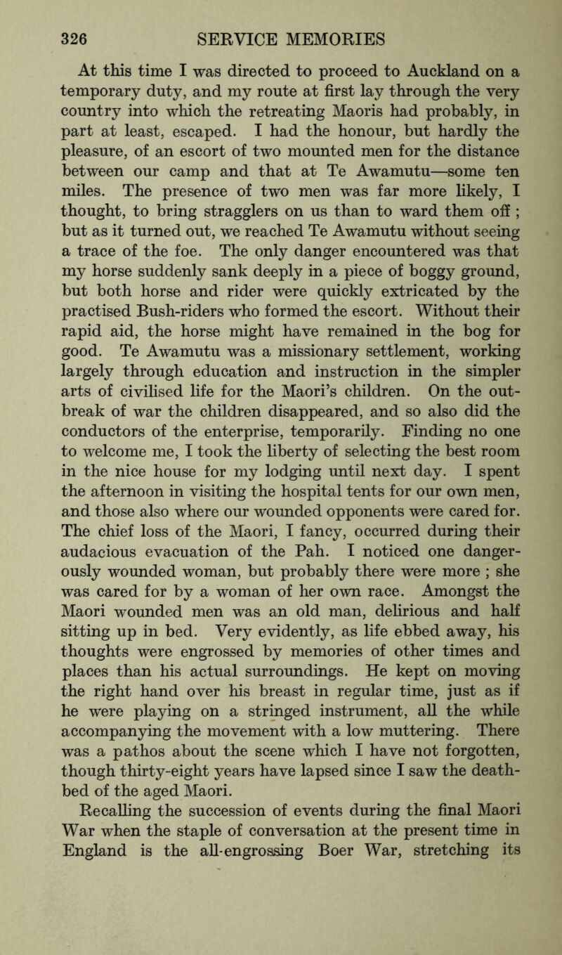 At this time I was directed to proceed to Auckland on a temporary duty, and my route at first lay through the very country into which the retreating Maoris had probably, in part at least, escaped. I had the honour, but hardly the pleasure, of an escort of two mounted men for the distance between our camp and that at Te Awamutu—some ten miles. The presence of two men was far more likely, I thought, to bring stragglers on us than to ward them off ; but as it turned out, we reached Te Awamutu without seeing a trace of the foe. The only danger encountered was that my horse suddenly sank deeply in a piece of boggy ground, but both horse and rider were quickly extricated by the practised Bush-riders who formed the escort. Without their rapid aid, the horse might have remained in the bog for good. Te Awamutu was a missionary settlement, working largely through education and instruction in the simpler arts of civilised life for the Maori’s children. On the out- break of war the children disappeared, and so also did the conductors of the enterprise, temporarily. Finding no one to welcome me, I took the liberty of selecting the best room in the nice house for my lodging until next day. I spent the afternoon in visiting the hospital tents for our own men, and those also where our wounded opponents were cared for. The chief loss of the Maori, I fancy, occurred during their audacious evacuation of the Pah. I noticed one danger- ously wounded woman, but probably there were more ; she was cared for by a woman of her own race. Amongst the Maori wounded men was an old man, dehrious and half sitting up in bed. Very evidently, as life ebbed away, his thoughts were engrossed by memories of other times and places than his actual surroundings. He kept on moving the right hand over his breast in regular time, just as if he were playing on a stringed instrument, aU the while accompanying the movement with a low muttering. There was a pathos about the scene which I have not forgotten, though thirty-eight years have lapsed since I saw the death- bed of the aged Maori. Recalling the succession of events during the final Maori War when the staple of conversation at the present time in England is the all-engrossing Boer War, stretching its
