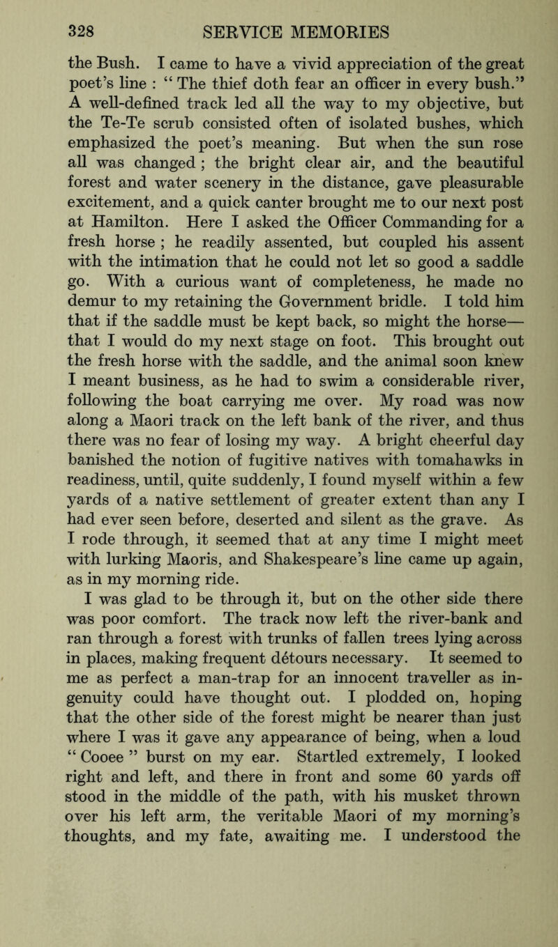 the Bush. I came to have a vivid appreciation of the great poet’s line : “ The thief doth fear an officer in every bush.” A well-defined track led all the way to my objective, but the Te-Te scrub consisted often of isolated bushes, which emphasized the poet’s meaning. But when the sun rose all was changed ; the bright clear air, and the beautiful forest and water scenery in the distance, gave pleasurable excitement, and a quick canter brought me to our next post at Hamilton. Here I asked the Officer Commanding for a fresh horse ; he readily assented, but coupled his assent with the intimation that he could not let so good a saddle go. With a curious want of completeness, he made no demur to my retaining the Government bridle. I told him that if the saddle must be kept back, so might the horse— that I would do my next stage on foot. This brought out the fresh horse with the saddle, and the animal soon knew I meant business, as he had to swim a considerable river, following the boat carrying me over. My road was now along a Maori track on the left bank of the river, and thus there was no fear of losing my way. A bright cheerful day banished the notion of fugitive natives with tomahawks in readiness, until, quite suddenly, I found myself within a few yards of a native settlement of greater extent than any I had ever seen before, deserted and silent as the grave. As I rode through, it seemed that at any time I might meet with lurking Maoris, and Shakespeare’s line came up again, as in my morning ride. I was glad to be through it, but on the other side there was poor comfort. The track now left the river-bank and ran through a forest with trunks of fallen trees lying across in places, making frequent detours necessary. It seemed to me as perfect a man-trap for an innocent traveller as in- genuity could have thought out. I plodded on, hoping that the other side of the forest might be nearer than just where I was it gave any appearance of being, when a loud “ Cooee ” burst on my ear. Startled extremely, I looked right and left, and there in front and some 60 yards off stood in the middle of the path, with his musket thrown over his left arm, the veritable Maori of my morning’s thoughts, and my fate, awaiting me. I understood the