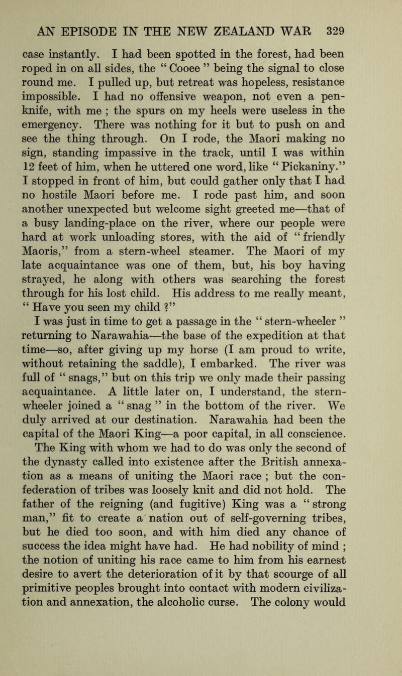 case instantly. I had been spotted in the forest, had been roped in on all sides, the “ Cooee ” being the signal to close round me. I pulled up, but retreat was hopeless, resistance impossible. I had no offensive weapon, not even a pen- knife, with me ; the spurs on my heels were useless in the emergency. There was nothing for it but to push on and see the thing through. On I rode, the Maori making no sign, standing impassive in the track, until I was within 12 feet of him, when he uttered one word, like “ Pickaniny.” I stopped in front of him, but could gather only that I had no hostile Maori before me. I rode past him, and soon another unexpected but welcome sight greeted me—that of a busy landing-place on the river, where our people were hard at work unloading stores, with the aid of “ friendly Maoris,” from a stern-wheel steamer. The Maori of my late acquaintance was one of them, but, his boy having strayed, he along with others was searching the forest through for his lost child. His address to me really meant, “ Have you seen my child ?” I was just in time to get a passage in the “ stern-wheeler ” returning to Narawahia—the base of the expedition at that time—so, after giving up my horse (I am proud to write, without retaining the saddle), I embarked. The river was full of “ snags,” but on this trip we only made their passing acquaintance. A little later on, I understand, the stern- wheeler joined a “ snag ” in the bottom of the river. We duly arrived at our destination. Narawahia had been the capital of the Maori King—a poor capital, in all conscience. The King with whom we had to do was only the second of the dynasty called into existence after the British annexa- tion as a means of uniting the Maori race ; but the con- federation of tribes was loosely knit and did not hold. The father of the reigning (and fugitive) King was a “ strong man,” fit to create a'nation out of self-governing tribes, but he died too soon, and with him died any chance of success the idea might have had. He had nobility of mind ; the notion of uniting his race came to him from his earnest desire to avert the deterioration of it by that scourge of all primitive peoples brought into contact with modern civiliza- tion and annexation, the alcoholic curse. The colony would