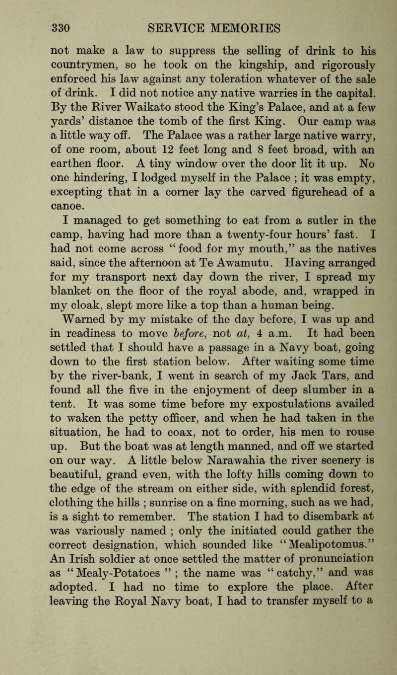 not make a law to suppress the selling of drink to his countrymen, so he took on the kingship, and rigorously enforced his law against any toleration whatever of the sale of drink. I did not notice any native warries in the capital. By the River Waikato stood the King’s Palace, and at a few yards’ distance the tomb of the first King. Our camp was a little way off. The Palace was a rather large native warry, of one room, about 12 feet long and 8 feet broad, with an earthen fioor. A tiny window over the door lit it up. No one hindering, I lodged myself in the Palace ; it was empty, excepting that in a corner lay the carved figurehead of a canoe. I managed to get something to eat from a sutler in the camp, having had more than a twenty-four hours’ fast. I had not come across “food for my mouth,” as the natives said, since the afternoon at Te Awamutu. Having arranged for my transport next day down the river, I spread my blanket on the fioor of the royal abode, and, wrapped in my cloak, slept more like a top than a human being. Warned by my mistake of the day before, I was up and in readiness to move before, not at, 4 a.m. It had been settled that I should have a passage in a Navy boat, going down to the first station below. After waiting some time by the river-bank, I went in search of my Jack Tars, and found all the five in the enjoyment of deep slumber in a tent. It was some time before my expostulations availed to waken the petty ofiicer, and when he had taken in the situation, he had to coax, not to order, his men to rouse up. But the boat was at length manned, and off we started on our way. A little below Narawahia the river scenery is beautiful, grand even, with the lofty hills coming down to the edge of the stream on either side, with splendid forest, clothing the hills ; sunrise on a fine morning, such as we had, is a sight to remember. The station I had to disembark at was variously named ; only the initiated could gather the correct designation, which sounded like “ Mealipotomus.” An Irish soldier at once settled the matter of pronunciation as “Mealy-Potatoes ” ; the name was “catchy,” and was adopted. I had no time to explore the place. After leaving the Royal Navy boat, I had to transfer myself to a