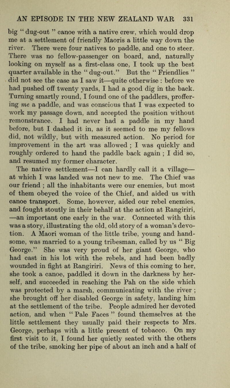 big “ dug-out ” canoe with a native crew, which would drop me at a settlement of friendly Maoris a little way down the river. There were four natives to paddle, and one to steer. There was no fellow-passenger on board, and, naturally looking on myself as a first-class one, I took up the best quarter available in the “ dug-out.” But the “ Friendlies ” . did not see the case as I saw it—quite otherwise : before we had pushed off twenty yards, I had a good dig in the back. Turning smartly round, I found one of the paddlers, proffer- ing me a paddle, and was conscious that I was expected to work my passage down, and accepted the position without remonstrance. I had never had a paddle in my hand before, but I dashed it in, as it seemed to me my fellows did, not wildly, but with measured action. No period for improvement in the art was allowed ; I was quickly and roughly ordered to hand the paddle back again ; I did so, and resumed my former character. The native settlement—I can hardly call it a village— at which I was landed was not new to me. The Chief was our friend ; all the inhabitants were our enemies, but most of them obeyed the voice of the Chief, and aided us with canoe transport. Some, however, aided our rebel enemies, and fought stoutly in their behalf at the action at Rangiriri, —an important one early in the war. Connected with this was a story, illustrating the old, old story of a woman’s devo- tion. A Maori woman of the little tribe, young and hand- some, was married to a young tribesman, called by us “ Big George.” She was very proud of her giant George, who had cast in his lot with the rebels, and had been badly wounded in fight at Rangiriri. News of this coming to her, she took a canoe, paddled it down in the darkness by her- self, and succeeded in reaching the Pah on the side which was protected by a marsh, communicating with the river ; she brought off her disabled George in safety, landing him at the settlement of the tribe. People admired her devoted action, and when “ Pale Faces ” found themselves at the little settlement they usually paid their respects to Mrs. George, perhaps with a little present of tobacco. On my first visit to it, I found her quietly seated with the others of the tribe, smoking her pipe of about an inch and a half of