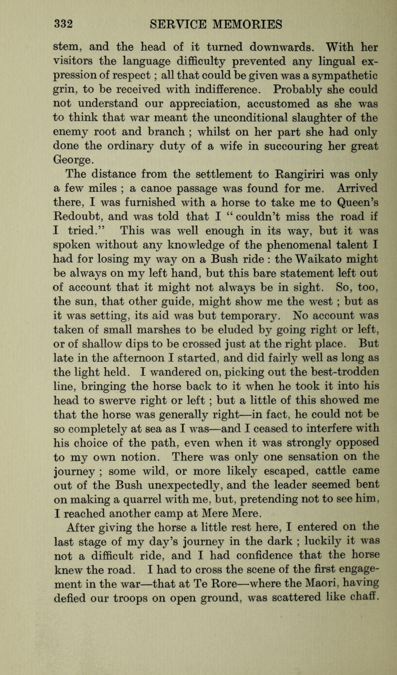 stem, and the head of it turned downwards. With her visitors the language difficulty prevented any lingual ex- pression of respect; all that could be given was a sympathetic grin, to be received with indifference. Probably she could not understand our appreciation, accustomed as she was to think that war meant the unconditional slaughter of the enemy root and branch ; whilst on her part she had only done the ordinary duty of a wife in succouring her great George. The distance from the settlement to Rangiriri was only a few miles ; a canoe passage was found for me. Arrived there, I was furnished with a horse to take me to Queen’s Redoubt, and was told that I “ couldn’t miss the road if I tried.” This was well enough in its way, but it was spoken without any knowledge of the phenomenal talent I had for losing my way on a Bush ride : the Waikato might be always on my left hand, but this bare statement left out of account that it might not always be in sight. So, too, the sun, that other guide, might show me the west ; but as it was setting, its aid was but temporary. No account was taken of small marshes to be eluded by going right or left, or of shallow dips to be crossed just at the right place. But late in the afternoon I started, and did fairly well as long as the light held. I wandered on, picking out the best-trodden line, bringing the horse back to it when he took it into his head to swerve right or left ; but a little of this showed me that the horse was generally right—in fact, he could not be so completely at sea as I was—and I ceased to interfere with his choice of the path, even when it was strongly opposed to my own notion. There was only one sensation on the journey ; some wild, or more likely escaped, cattle came out of the Bush unexpectedly, and the leader seemed bent on making a quarrel with me, but, pretending not to see him, I reached another camp at Mere Mere. After giving the horse a little rest here, I entered on the last stage of my day’s journey in the dark ; luckily it was not a difficult ride, and I had confidence that the horse knew the road. I had to cross the scene of the first engage- ment in the war—that at Te Rore—where the Maori, having defied our troops on open ground, was scattered like chaff.