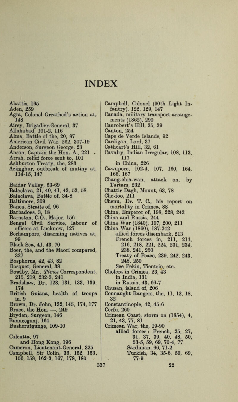 INDEX Abattis, 166 Aden, 259 Agra, Colonel Greathed’s action at, 148 Airey, Brigadier-General, 37 Allahabad, 101-2, 116 Alma, Battle of the, 20, 87 American Civil War, 262, 307-19 Anderson, Surgeon George, 23 Anson, Captain the Hon. A., 221 . Arrah, relief force sent to, 101 Ashburton Treaty, the, 283 Azimghur, outbreak of mutiny at, 114-16, 147 Baidar Valley, 53-69 Balaclava, 21, 40, 41, 43, 53, 58 Balaclava, Battle of, 34-8 Baltimore, 309 Banca, Straits of, 96 Barbadoes, 3, 18 Bamston, C.O., Major, 166 Bengal Civil Service, labour of officers at Lucknow, 127 Berhampore, disarming natives at, 99 Black Sea, 41, 43, 70 Boer, the, and the Maori compared, 327 Bosphorus, 42, 43, 82 Bosquet, General, 38 Bowlby, Mr., Times Correspondent, 215, 219, 232-3, 241 Bradshaw, Dr., 123, 131, 133, 139, 174 British Guiana, health of troops in, 9 Brown, Dr. John, 132, 145, 174, 177 Bruce, the Hon. —, 249 Bryden, Surgeon, 146 Bunneegunj, 164 Busherutgunge, 109-10 Calcutta, 97 and Hong Kong, 196 Cameron, Lieutenant-General, 325 Campbell, Sir Colin, 36, 152, 163, 166, 158, 162-3, 167, 178, 180 337 Campbell, Colonel (90th Light In- fantry), 122, 129, 147 Canada, military transport arrange- ments (1862), 290 Canrobert’s Hill, 35, 39 Canton, 254 Cape de Verde Islands, 92 Cardigan, Lord, 37 Cathcart’s Hill, 32, 61 Cavalry, Indian Irregular, 108, 113, 117 in China, 226 Cawnpore, 102-4, 107, 160, 164, 166, 167 Chang-chia-wan, attack on, by Tartars, 232 Chattir Dagh, Mount, 63, 78 Che-foo, 211 Chenu, Dr. T. C., his report on mortality in Crimea, 88 China, Emperor of, 198, 228, 243 China and Russia, 244 China War (1840), 197, 200, 211 China War (1860), 187-242 allied forces disembark, 213 French forces in, 211, 214, 216, 218, 221, 224, 231, 234, 238, 241, 250 Treaty of Peace, 239, 242, 243, 248, 260 See Pekin, Tientsin, etc. Cholera in Crimea, 23, 43 in India, 131 in Russia, 43, 66-7 Chusan, island of, 206 Connaught Rangers, the, 11, 12, 18, 32 Constantinople, 42, 45-6 Corfu, 260 Crimean Coast, storm on (1854), 4, 21, 43, 77, 81 Crimean War, the, 19-90 allied forces: French, 26, 27, 31, 37, 39, 40, 48, 50, 53-5, 69, 69, 70-4, 77 Sardinian, 66, 71-2 Turkish, 34, 35-6, 69, 69, 77-9 22