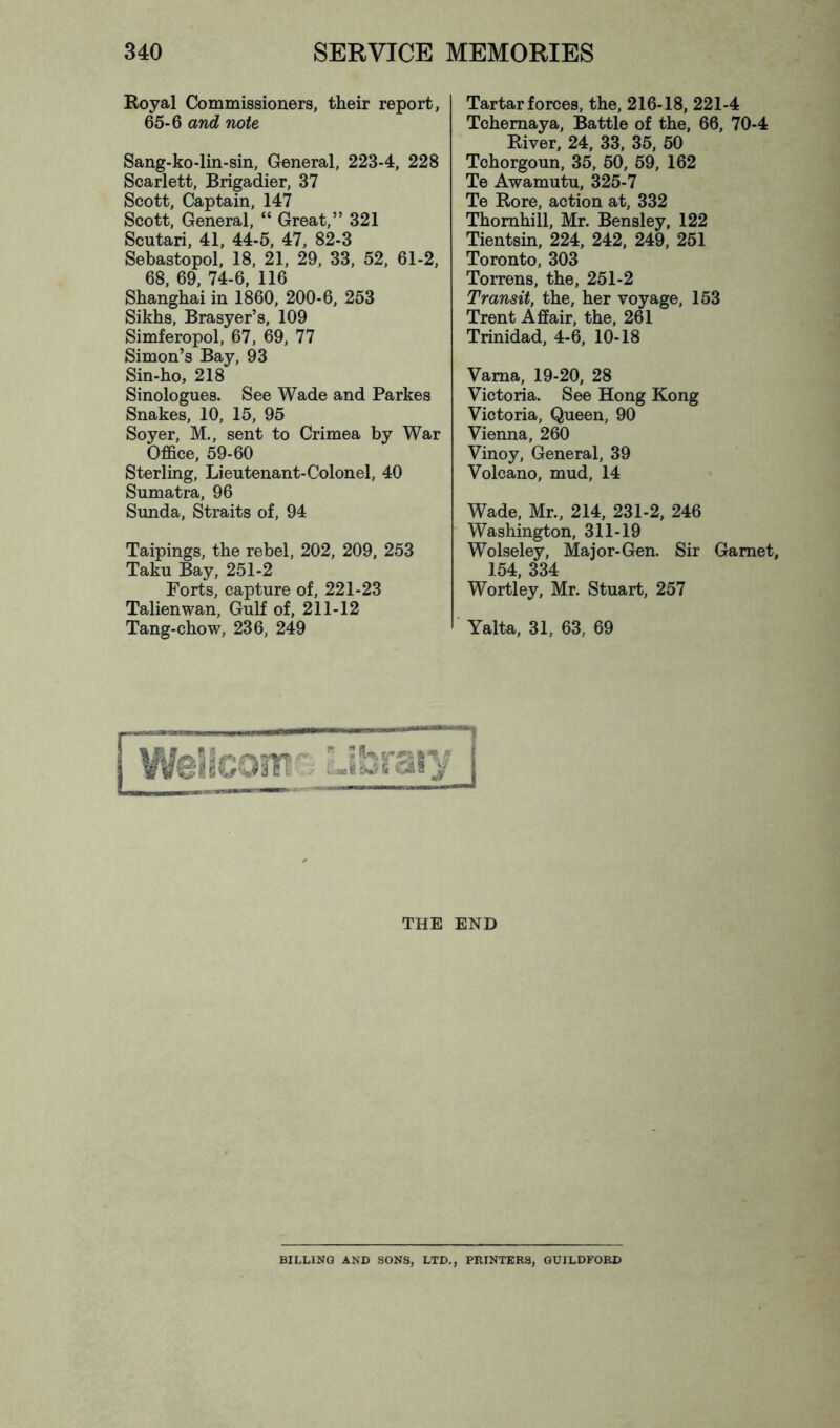 Royal Commissioners, their report, 65-6 and note Sang-ko-lin-sin, General, 223-4, 228 Scarlett, Brigadier, 37 Scott, Captain, 147 Scott, General, “ Great,” 321 Scutari, 41, 44-5, 47, 82-3 Sebastopol, 18, 21, 29, 33, 52, 61-2, 68. 69, 74-6, 116 Shanghai in 1860, 200-6, 253 Sikhs, Brasyer’s, 109 Simferopol, 67, 69, 77 Simon’s Bay, 93 Sin-ho, 218 Sinologues. See Wade and Parkes Snakes, 10, 15, 95 Soyer, M., sent to Crimea by War Office, 59-60 Sterling, Lieutenant-Colonel, 40 Sumatra, 96 Sunda, Straits of, 94 Taipings, the rebel, 202, 209, 253 Taku Bay, 251-2 Forts, capture of, 221-23 Talienwan, Gulf of, 211-12 Tang-chow, 236, 249 Tartar forces, the, 216-18, 221-4 Tchemaya, Battle of the, 66, 70-4 River, 24, 33, 35, 50 Tchorgoun, 35, 50, 59, 162 Te Awamutu, 325-7 Te Rore, action at, 332 Thornhill, Mr. Bensley, 122 Tientsin, 224, 242, 249, 251 Toronto, 303 Torrens, the, 251-2 Transit, the, her voyage, 153 Trent Affair, the, 261 Trinidad, 4-6, 10-18 Varna, 19-20, 28 Victoria. See Hong Kong Victoria, Queen, 90 Vienna, 260 Vinoy, General, 39 Volcano, mud, 14 Wade, Mr., 214, 231-2, 246 Washington, 311-19 Wolseley, Major-Gen. Sir Garnet, 154, 334 Wortley, Mr. Stuart, 257 Yalta. 31, 63, 69 THE END BILLING AND SONS, LTD., PRINTERS, GUILDFORD