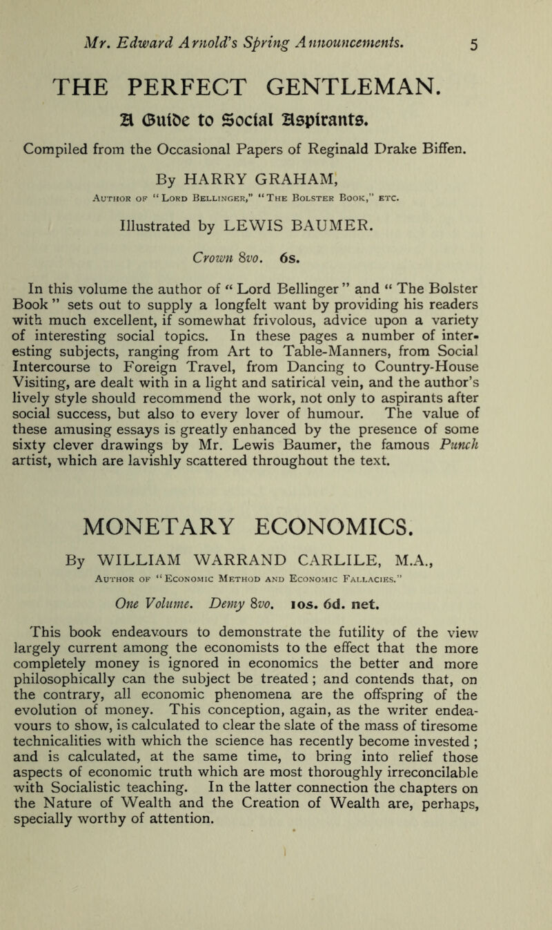 THE PERFECT GENTLEMAN, a ©ut&c to Social aspirants. Compiled from the Occasional Papers of Reginald Drake Biflfen. By HARRY GRAHAM, Author of “Lord Bellinger,” “The Bolster Book,” etc. Illustrated by LEWIS BAUMER. Crown ^vo. 6s. In this volume the author of “ Lord Bellinger ” and “ The Bolster Book ” sets out to supply a longfelt want by providing his readers with much excellent, if somewhat frivolous, advice upon a variety of interesting social topics. In these pages a number of inter- esting subjects, ranging from Art to Table-Manners, from Social Intercourse to Foreign Travel, from Dancing to Country-House Visiting, are dealt with in a light and satirical vein, and the author’s lively style should recommend the work, not only to aspirants after social success, but also to every lover of humour. The value of these amusing essays is greatly enhanced by the presence of some sixty clever drawings by Mr. Lewis Baumer, the famous Punch artist, which are lavishly scattered throughout the text. MONETARY ECONOMICS. By WILLIAM WARRAND CARLILE, M.A., Author of “Economic Method and Economic Fallacies.” One Volume. Demy 8w. los. 6d. net. This book endeavours to demonstrate the futility of the view largely current among the economists to the effect that the more completely money is ignored in economics the better and more philosophically can the subject be treated; and contends that, on the contrary, all economic phenomena are the offspring of the evolution of money. This conception, again, as the writer endea- vours to show, is calculated to clear the slate of the mass of tiresome technicalities with which the science has recently become invested ; and is calculated, at the same time, to bring into relief those aspects of economic truth which are most thoroughly irreconcilable with Socialistic teaching. In the latter connection the chapters on the Nature of Wealth and the Creation of Wealth are, perhaps, specially worthy of attention. 1