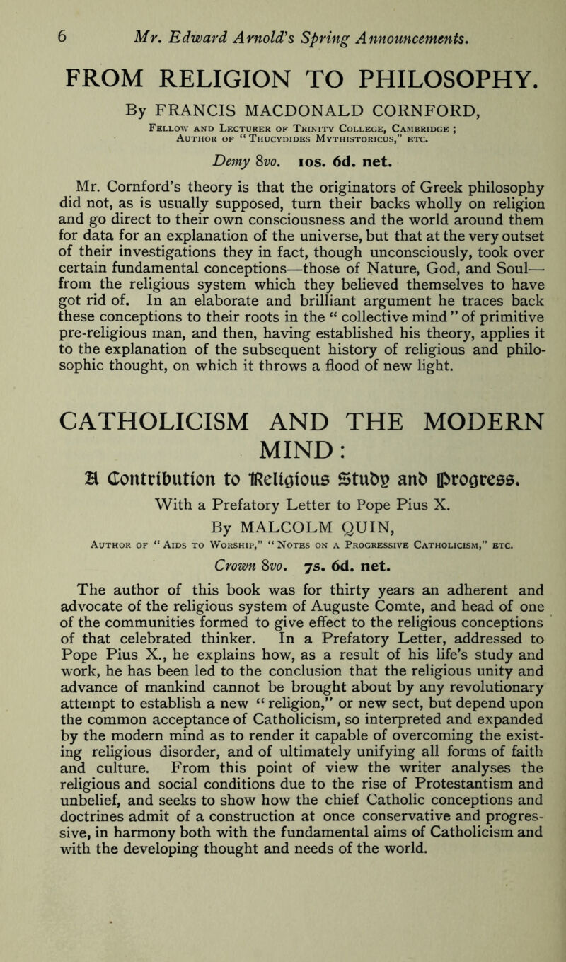 FROM RELIGION TO PHILOSOPHY. By FRANCIS MACDONALD CORNFORD, Fellow and Lecturer of Trinity College, Cambridge ; Author of “ Thucydides Mythistoricus,’’ etc. De7ny Svo. los. 6d. net. Mr. Cornford’s theory is that the originators of Greek philosophy did not, as is usually supposed, turn their backs wholly on religion and go direct to their own consciousness and the world around them for data for an explanation of the universe, but that at the very outset of their investigations they in fact, though unconsciously, took over certain fundamental conceptions—those of Nature, God, and Soul— from the religious system which they believed themselves to have got rid of. In an elaborate and brilliant argument he traces back these conceptions to their roots in the “ collective mind ” of primitive pre-religious man, and then, having established his theory, applies it to the explanation of the subsequent history of religious and philo- sophic thought, on which it throws a flood of new light. CATHOLICISM AND THE MODERN MIND: a Contributton to IReUgtous Stubs anb iprogresa. With a Prefatory Letter to Pope Pius X. By MALCOLM QUIN, Author of “ Aids to Worship,” “ Notes on a Progressive Catholicism,” etc. Crown 8w. 7s. 6d. net. The author of this book was for thirty years an adherent and advocate of the religious system of Auguste Comte, and head of one of the communities formed to give effect to the religious conceptions of that celebrated thinker. In a Prefatory Letter, addressed to Pope Pius X., he explains how, as a result of his life’s study and work, he has been led to the conclusion that the religious unity and advance of mankind cannot be brought about by any revolutionary attempt to establish a new “ religion,” or new sect, but depend upon the common acceptance of Catholicism, so interpreted and expanded by the modern mind as to render it capable of overcoming the exist- ing religious disorder, and of ultimately unifying all forms of faith and culture. From this point of view the writer analyses the religious and social conditions due to the rise of Protestantism and unbelief, and seeks to show how the chief Catholic conceptions and doctrines admit of a construction at once conservative and progres- sive, in harmony both with the fundamental aims of Catholicism and with the developing thought and needs of the world.