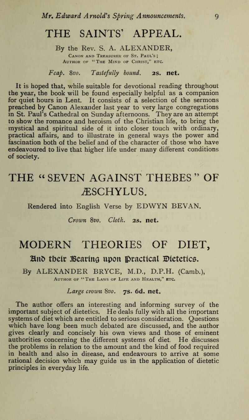 THE SAINTS’ APPEAL. By the Rev. S. A. ALEXANDER, Canon and Treasurkk of St. Paul’s; Author of “ The Mind of Christ,” etc. Fcap. %vo. Tastefully hound. 2S. net. It is hoped that, while suitable for devotional reading throughout the year, the book will be found especially helpful as a companion for quiet hours in Lent. It consists of a selection of the sermons preached by Canon Alexander last year to very large congregations in St. Paul’s Cathedral on Sunday afternoons. They are an attempt to show the romance and heroism of the Christian life, to bring the mystical and spiritual side of it into closer touch with ordinary, practical affairs, and to illustrate in general ways the power and fascination both of the belief and of the character of those who have endeavoured to live that higher life under many different conditions of society. THE “ SEVEN AGAINST THEBES ” OF ^SCHYLUS. Rendered into English Verse by EDWYN BEVAN. Crown 8z;o. Cloth. 2s. net. MODERN THEORIES OF DIET, Hub tbetr JSearing upon jpractical 2)(etetics. By ALEXANDER BRYCE, M.D., D.P.H. (Carab.), Author of “The Laws of Life and Health,” etc. Large crown Svo. js. 6d. net. The author offers an interesting and informing survey of the important subject of dietetics. He deals fully with all the important systems of diet which are entitled to serious consideration. Questions which have long been much debated are discussed, and the author gives clearly and concisely his own views and those of eminent authorities concerning the different systems of diet. He discusses the problems in relation to the amount and the kind of food required in health and also in disease, and endeavours to arrive at some rational decision which may guide us in the application of dietetic principles in everyday life.