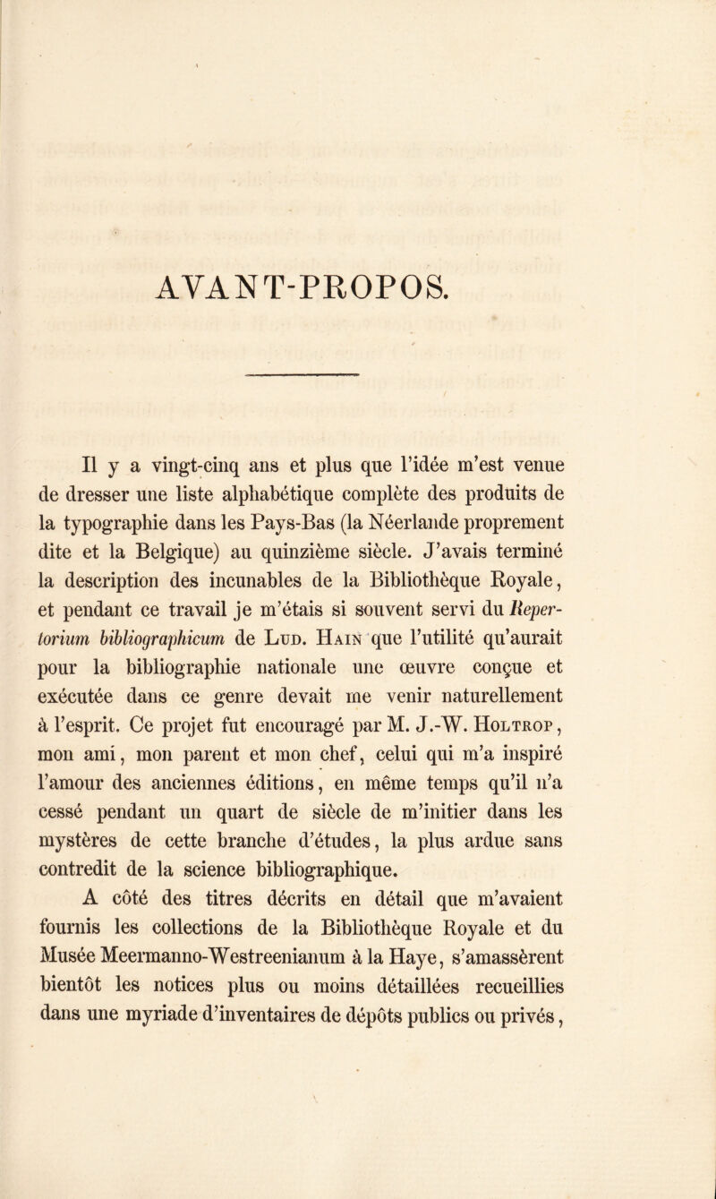 AVANT-PROPOS. Il y a vingt-cinq ans et plus que l’idée m’est venue de dresser une liste alphabétique complète des produits de la typographie dans les Pays-Bas (la Néerlande proprement dite et la Belgique) au quinzième siècle. J’avais terminé la description des incunables de la Bibliothèque Royale, et pendant ce travail je m’étais si souvent servi du Reper- toriiim bibliographicum de Lun. Hain que l’utilité qu’aurait pour la bibliographie nationale une œuvre conçue et exécutée dans ce genre devait me venir naturellement à l’esprit. Ce projet fut encouragé par M. J.-W. Holtrop, mon ami, mon parent et mon chef, celui qui m’a inspiré l’amour des anciennes éditions, en même temps qu’il n’a cessé pendant un quart de siècle de m’initier dans les mystères de cette branche d’études, la plus ardue sans contredit de la science bibliographique. A côté des titres décrits en détail que m’avaient fournis les collections de la Bibliothèque Royale et du Musée Meermanno-Westreenianum à la Haye, s’amassèrent bientôt les notices plus ou moins détaillées recueillies dans une myriade d’inventaires de dépôts publics ou privés,